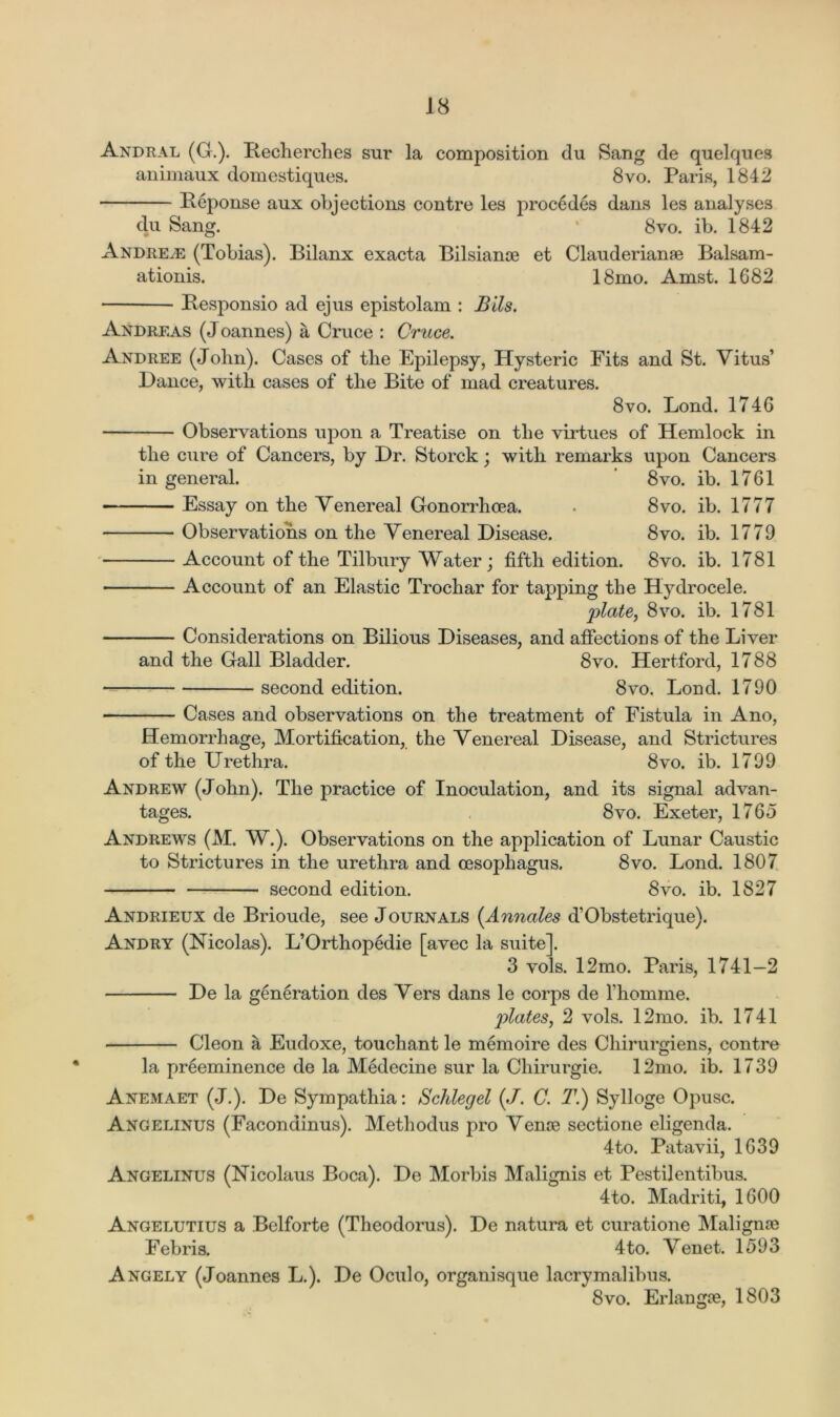 Andral (G.). Iiecherches sur la composition clu Sang de quelques animaux domestiques. 8vo. Paris, 1842 Beponse aux objections contre les procedes dans les analyses du Saner. 8vo. ib. 1842 Andrew (Tobias). Bilanx exacta Bilsianae et Clauderianae Balsam- ationis. 18mo. Amst. 1682 Besponsio ad ejus epistolam : Bils. Andreas (Joannes) a Cruce : Cruce. Andree (Jolin). Cases of tlie Epilepsy, Hysteric Fits and St. Vitus’ Dance, with cases of the Bite of mad creatures. 8vo. Bond. 1746 Observations upon a Treatise on the virtues of Hemlock in the cure of Cancers, by Dr. Storck; with remarks upon Cancers in general. 8vo. ib. 1761 Essay on the Venereal Gonorrhoea. . 8vo. ib. 1777 Observations on the Venereal Disease. 8vo. ib. 1779 Account of the Tilbury Water; fifth edition. 8vo. ib. 1781 Account of an Elastic Trochar for tapping the Hydrocele. plate, 8vo. ib. 1781 Considerations on Bilious Diseases, and affections of the Liver and the Gall Bladder. 8vo. Hertford, 1788 second edition. 8vo. Bond. 1790 s. 12mo. Paris, 1741—2 Cases and observations on the treatment of Fistula in Ano, Hemorrhage, Mortification, the Venereal Disease, and Strictures of the Urethra. 8vo. ib. 1799 Andrew (John). The practice of Inoculation, and its signal advan- tages. 8vo. Exeter, 1765 Andrews (M. W.). Observations on the application of Lunar Caustic to Strictures in the urethra and oesophagus. 8vo. Bond. 1807 second edition. 8vo. ib. 1827 Andrieux de Brioude, see Journals (Annates d’Obstetrique). Andry (Nicolas). L’Orthopedie [avec la suite], 3 vo De la generation des Vers dans le corps de l’homme. plates, 2 vols. 12mo. ib. 1741 Cleon a Eudoxe, touchant le memoire des Chirurgiens, contre la preeminence de la Medecine sur la Chirurgie. 12mo. ib. 1739 Anemaet (J.). De Sympathia: Sclilegel (J. C. T.) Sylloge Opusc. Angelinus (Facondinus). Methodus pro Venae sectione eligenda. 4to. Patavii, 1639 Angelinus (Nicolaus Boca). De Morbis Malignis et Pestilentibus. 4to. Madriti, 1600 Angelutius a Belforte (Theodorus). De natura et curatione Malignae Febris. 4to. Venet. 1593 Angely (Joannes L.). De Oculo, organisque lacrymalibus. 8vo. Erlangae, 1803