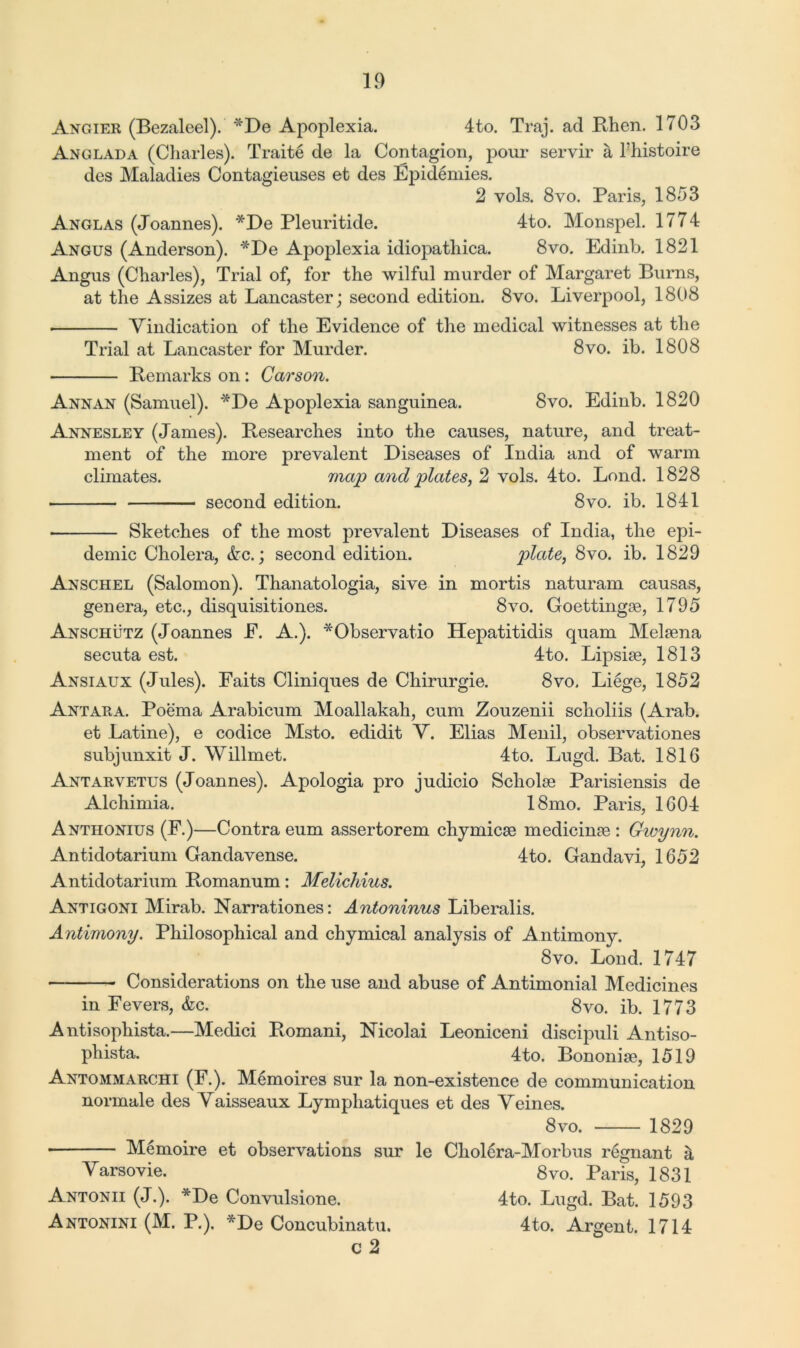 Angier (Bezaleel). *De Apoplexia. 4to. Traj. ad Rhen. 1703 Anglada (Charles). Traite de la Contagion, pour servir a l’histoire des Maladies Contagieuses et des Epidemies. 2 vols. 8vo. Paris, 1853 Anglas (Joannes). *De Pleuritide. 4to. Monspel. 1774 Angus (Anderson). *De Apoplexia idiopathica. 8vo. Edinb. 1821 Angus (Charles), Trial of, for the wilful murder of Margaret Burns, at the Assizes at Lancaster; second edition. 8vo. Liverpool, 1808 Vindication of the Evidence of the medical witnesses at the Trial at Lancaster for Murder. 8vo. ib. 1808 Remarks on: Carson. Annan (Samuel). *De Apoplexia sanguinea. 8vo. Edinb. 1820 Annesley (James). Researches into the causes, nature, and treat- ment of the more prevalent Diseases of India and of warm climates. map and plates, 2 vols. 4to. Lond. 1828 second edition. 8vo. ib. 1841 Sketches of the most prevalent Diseases of India, the epi- demic Cholera, &c.; second edition. plate, 8vo. ib. 1829 Anschel (Salomon). Thanatologia, sive in mortis naturam causas, genera, etc., disquisitiones. 8vo. Goettingse, 1795 Anschutz (Joannes E. A.). *Observatio Hepatitidis quam Melsena secuta est. 4to. Lipsise, 1813 Ansiaux (Jules). Faits Cliniques de Chirurgie. 8vo> Liege, 1852 Antara. Poema Arabicum Moallakah, cum Zouzenii scholiis (Arab, et Latine), e codice Msto. edidit V. Elias Menil, observations subjunxit J. Willmet. 4to. Lugd. Bat. 1816 Antarvetus (Joannes). Apologia pro judicio Scholss Parisiensis de Alchimia. 18mo. Paris, 1604 Anthonius (F.)—Contra eum assertorem chymicse medicinse : Gwynn. Antidotarium Gandavense. 4to. Gandavi, 1652 Antidotarium Romanum: Melichius. Antigoni Mirab. Narrations: Antoninus Liberalis. Antimony. Philosophical and chymical analysis of Antimony. 8vo. Lond. 1747 — Considerations on the use and abuse of Antimonial Medicines in Fevers, &c. 8vo. ib. 1773 Antisophista.—Medici Romani, Nicolai Leoniceni discipuli Antiso- phista. 4to. Bononise, 1519 Antommarchi (F.). Memoires sur la non-existence de communication normale des Vaisseaux Lymphatiques et des Veines. 8vo. 1829 • Memoire et observations sur le Cholera-Morbus regnant a Varsovie. 8vo. Paris, 1831 Antonii (J.). *De Convulsione. 4to. Lugd. Bat. 1593 Antonini (M. P.). *De Concubinatu. 4to. Argent. 1714 c 2