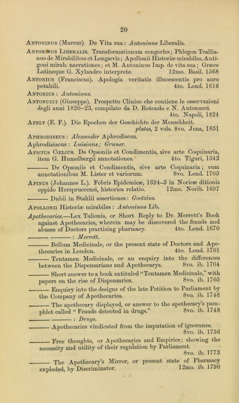 Antoninus (Marcus). De Yita sua: Antoninus Liberalis. Antoninus Liberalis. Transformationum congeries; Phlegon Trallia- nus de Mirabilibus et Longsevis; Apollonii Historic mirabiles, Anti- goni mirab. narrationes; et M. Antoninus Imp. de vita sua; Grsece Latineque G. Xylandro interprete. 12mo. Basil. 1568 Antonius (Franciscus). Apologia veritatis illucescentis pro auro potabili. 4 to. Lond. 1616 Antonius : Antoninus. Antonucci (Giuseppe). Prospetto Clinico cbe contiene le osservazioni degli anni 1820—23, compilato da D. Botondo e N. Antonucci. 4to. Napoli, 1824 Apelt (E. F.). Die Epochen der Gescbichte der Menscblieit. plates, 2 vols. 8yo. Jena, 1851 Aphrodiseus : Alexander Apbrodiseus. Apbrodisiacus : Luisinus; Gruner. Apicius Ccelius. De Opsoniis et Condimentis, sive arte Coquinaria, item G. Humelbergii annotationes. 4to. Tiguri, 1542 * « De Opsoniis et Condimentis, sive arte Coquinaria; cum annotationibus M. Lister et variorum. 8vo. Lond. 1705 Apinus (Johannes L.). Febris Epidemics, 1694-5 in Noricse ditionis oppido Herspruccensi, historica relatio. 12mo. Norib. 1697 Dubii in Stahlii assertiones: Goetzius. Apollonii Historic mirabiles : Antoninus Lib. Apothecaries.—Lex Talionis, or Short Beply to Dr. M'errett’s Book against Apothecaries, wherein may be discovered the frauds and abuses of Doctors practising pharmacy. 4to. Lond. 1670 : Merrett. Belluin Medicinale, or the present state of Doctors and Apo- thecaries in London. 4to. Lond. 1701 Tentamen Medicinale, or an enquiry into the differences between the Dispensarians and Apothecarys. 8vo. ib. 1704 Short answer to a book entituled “ Tentamen Medicinale,” with papers on the rise of Dispensaries. 8vo. ib. 1705 ■ Enquiry into the designs of the late Petition to Parliament by the Company of Apothecaries. 8vo. ib. 1748 . The apothecary displayed, or answer to the apothecary’s pam- phlet called “ Frauds detected in drugs.” 8vo. ib. 1748 — : Drugs. Apothecaries vindicated from the imputation of ignorance. 8vo. ib. 1756 Free thoughts, or Apothecaries and Empirics; showing the necessity and utility of their regulation by Pailiament. 8vo. ib. 1773 The Apothecary’s Mirror, or present state of Pharmacy exploded, by Discriminator. 12mo. ib. 1790