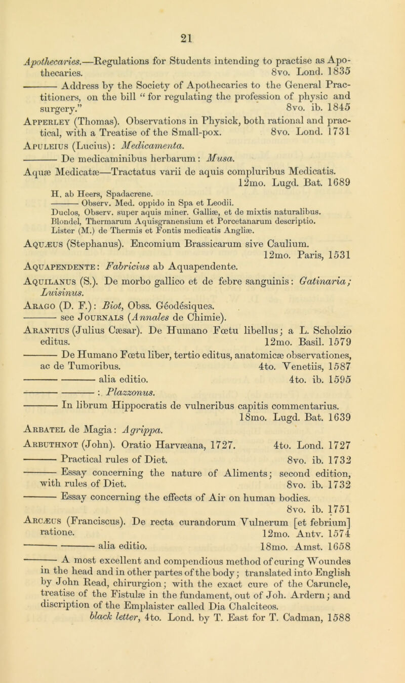 Apothecaries.—Regulations for Students intending to practise as Apo- thecaries. 8vo. Lond. 1835 Address by the Society of Apothecaries to the General Prac- titioners, on the bill “ for regulating the profession of physic and surgery.” 8vo. ib. 1845 Apperley (Thomas). Observations in Physick, both rational and prac- tical, with a Treatise of the Small-pox. 8vo. Lond. 1731 Apuleius (Lucius): Medicamenta. De medicaminibus herbarum: Musa. Aquae Medicatse—Tractatus varii de aquis compluribus Medicatis. 12mo. Lugd. Bat. 1689 H. ab Heers, Spadacrene. Observ. Med. oppido in Spa et Leodii. Duclos, Observ. super aquis miner. Galliae, et de mixtis naturalibus. Blondel, Thermarum Aquisgranensium et Porcetanarum descriptio. Lister (M.) de Thermis et Fontis medicatis Angliae. Aqu^eus (Stephanus). Encomium Brassicarum sive Caulium. 12mo. Paris, 1531 Aquapendente : Fabricius ab Aquapendente. Aquilanus (S.). De morbo gallico et de febre sanguinis: Gatinaria; Luisinus. Arago (D. F.): Biot, Obss. Geodesiques. see Journals (Annales de Chimie). Arantius (Julius Ctesar). De Eumano Foetu libellus; a L. Scholzio editus. 12mo. Basil. 1579 De Humano Foetu liber, tertio editus, anatomicse observationes, ac de Tumoribus. 4to. Yenetiis, 1587 alia editio. 4to. ib. 1595 : Plazzonus. In librum Hippocratis de vulneribus capitis commentarius. 18mo. Lugd. Bat. 1639 Arbatel de Magia: A grippa. Arbuthnot (John). Oratio Harvseana, 1727. 4to. Lond. 1727 Practical rules of Diet. 8vo. ib. 1732 Essay concerning the nature of Aliments; second edition, with rules of Diet. 8vo. ib. 1732 Essay concerning the effects of Air on human bodies. 8vo. ib. 1751 Arcleus (Franciscus). De recta curandorum Vulnerum [et febrium] ratione. 12 mo. An tv. 1574 alia editio. 18mo. Amst. 1658 A most excellent and compendious method of curing Woundes in the head and in other partes of the body; translated into English by John Read, chirurgion; with the exact cure of the Caruncle, treatise of the Fistulae in the fundament, out of Joh. Ardern; and discription of the Emplaister called Dia Chalciteos. black letter, 4to. Lond. by T. East for T. Cadman, 1588