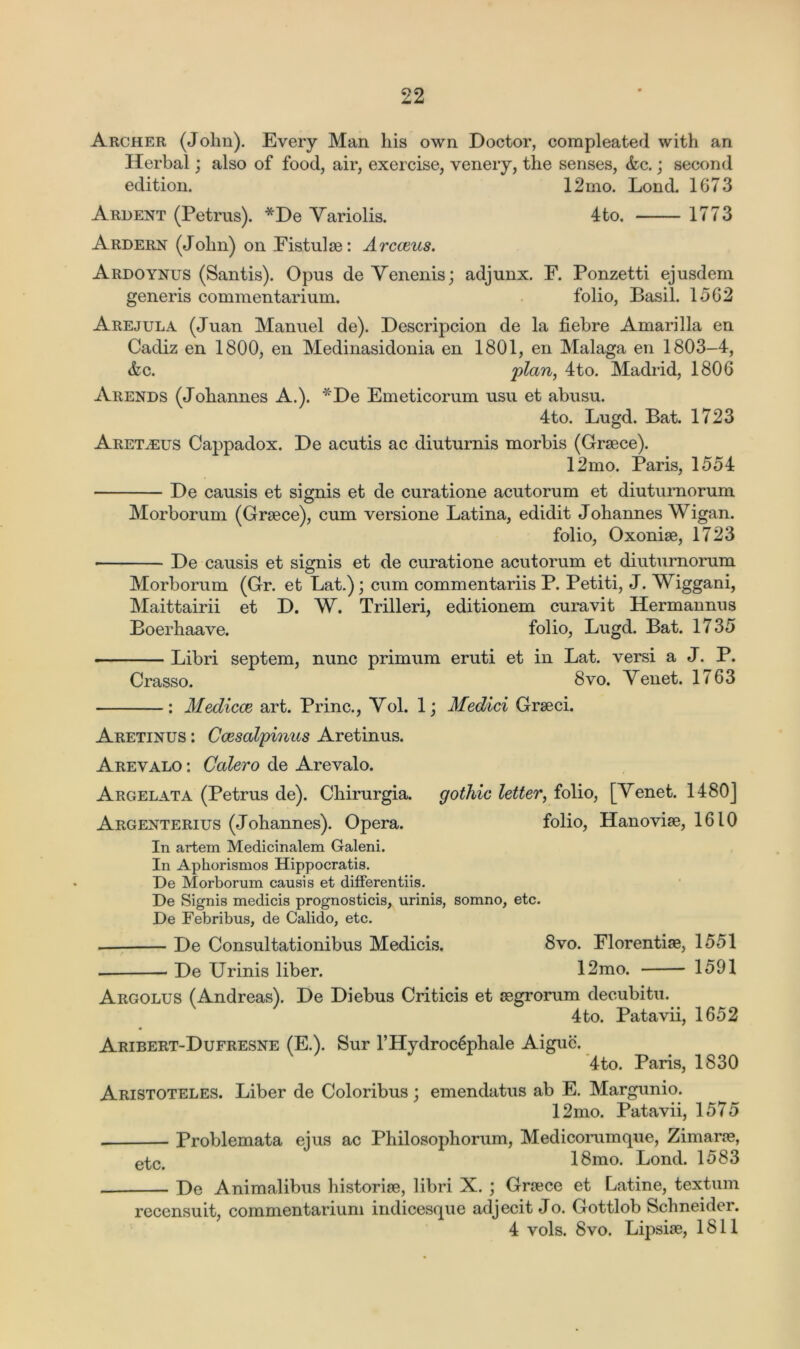 Archer (Jolm). Every Man his own Doctor, compleated with an Herbal; also of food, air, exercise, venery, the senses, &c.; second edition. 12mo. Lond. 1673 Ardent (Petrus). *De Yariolis. 4to. 1773 Ardern (John) on Fistulse: Arcceus. Ardoynus (Santis). Opus de Yenenis; adjunx. F. Ponzetti ejusdem generis commentarium. folio, Basil. 1562 Arejula (Juan Manuel de). Descripcion de la fiebre Amarilla en Cadiz en 1800, en Medinasidonia en 1801, en Malaga en 1803-4, &c. plan, 4to. Madrid, 1806 Arends (Johannes A.). *De Emeticorum usu et abusu. 4to. Lugd. Bat. 1723 Aretarjs Cappadox. De acutis ac diuturnis morbis (Grsece). 12mo. Paris, 1554 De causis et signis et de curatione acutorum et diuturnorum Morborum (Greece), cum versione Latina, edidit Johannes Wigan. folio, Oxoniee, 1723 • De causis et signis et de curatione acutorum et diuturnorum Morborum (Gr. et Lat.); cum commentariis P. Petiti, J. Wiggani, Maittairii et D. W. Trilleri, editionem curavit Hermannus Boerhaave. folio, Lugd. Bat. 1735 Libri septem, nunc primum eruti et in Lat. versi a J. P. Crasso. 8vo. Yenet. 1763 : Medicce art. Princ., Yol. 1; Medici Greeci. Aretinus : Ccesalpinus Aretinus. Arevalo : Coder o de Arevalo. Argelata (Petrus de). Chirurgia. gothic letter, folio, [Yenet. 1480] Argenterius (Johannes). Opera. folio, Hanoviee, 1610 In artem Medicinalem Galeni. In Aphorismos Hippocratis. De Morborum causis et differentiis. De Signis medicis prognostics, urinis, somno, etc. De Febribus, de Calido, etc. De Consultationibus Medicis. 8vo. Florentise, 1551 * De Urinis liber. 12mo. 1591 Argolus (Andreas). De Diebus Criticis et segrorum decubitu. 4to. Patavii, 1652 Aribert-Dufresne (E.). Sur l’Hydroc6phale Aiguc. 4to. Paris, 1830 Aristoteles. Liber de Coloribus; emendatus ab E. Margunio. 12mo. Patavii, 1575 . Problemata ejus ac Philosophorum, Medicorumque, Zimarce, epc< 18mo. Lond. 1583 De Animalibus historise, libri X. ; Greece et Latine, textum recensuit, commentarium indicesque adjecit Jo. Gottlob Schneider. 4 vols. 8vo. Lipsise, 1811