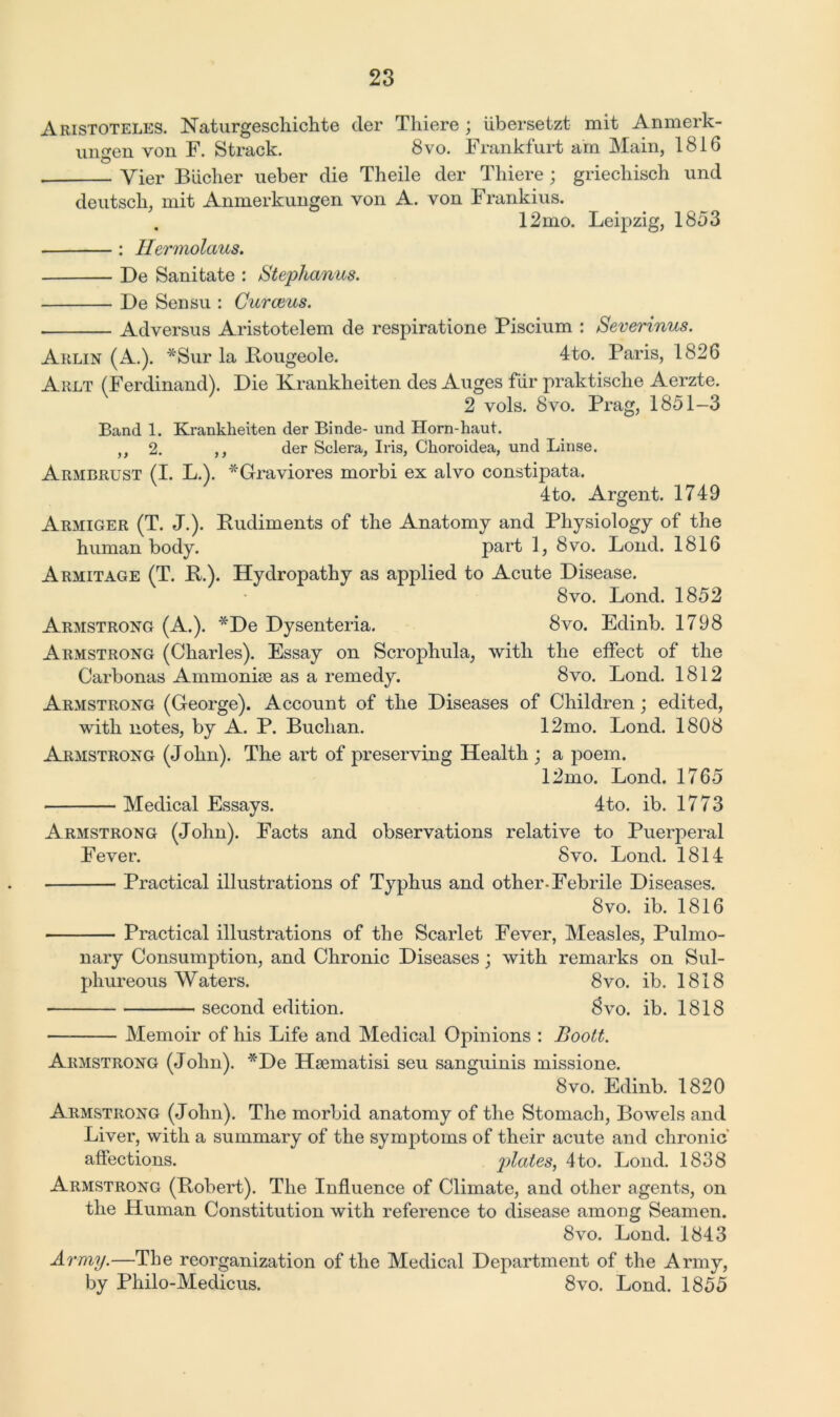 Aristoteles. Naturgeschichte der Thiere ; ubersetzt mit Anmerk- ungen von F. Strack. 8vo. Frankfurt am Main, 1816 Yier Bucher ueber die Theile der Thiere; griechisch und deutsch, mit Anmerkungen von A. von Frankius. . 12mo. Leipzig, 1853 : Hermolaus, De Sanitate : Stephanas. De Sensu : Gurams. Adversus Aristotelem de respiratione Piscium : Severinus. Arlin (A.). *Sur la Bougeole. 4to. Paris, 1826 Arlt (Ferdinand). Die Krankheiten des Auges fiir praktische Aerzte. 2 vols. 8vo. Prag, 1851-3 Band 1. Krankheiten der Binde- und Horn-haut. ,, 2. ,, der Sclera, Iris, Choroidea, und Linse. Armbrust (I. L.). *Graviores morbi ex alvo constipata. 4to. Argent. 1749 Armiger (T. J.). Rudiments of the Anatomy and Physiology of the human body. part 1, 8vo. Loud. 1816 Armitage (T. R.). Hydropathy as applied to Acute Disease. 8vo. Lond. 1852 Armstrong (A.). *De Dysenteria. 8vo. Edinb. 1798 Armstrong (Charles). Essay on Scrophula, with the effect of the Carbonas Ainmonise as a remedy. 8vo. Lond. 1812 Armstrong (George). Account of the Diseases of Children; edited, with notes, by A. P. Buchan. 12mo. Lond. 1808 Armstrong (John). The art of preserving Health ; a poem. 12mo. Lond. 1765 Medical Essays. 4to. ib. 1773 Armstrong (John). Facts and observations relative to Puerperal Fever. 8vo. Lond. 1814 Practical illustrations of Typhus and other-Febrile Diseases. 8 vo. ib. 1816 Practical illustrations of the Scarlet Fever, Measles, Pulmo- nary Consumption, and Chronic Diseases; with remarks on Sul- phureous Waters. 8vo. ib. 1818 second edition. 8vo. ib. 1818 Memoir of his Life and Medical Opinions : Boott. Armstrong (John). *De Hsematisi seu sanguinis missione. 8vo. Edinb. 1820 Armstrong (John). The morbid anatomy of the Stomach, Bowels and Liver, with a summary of the symptoms of their acute and chronic affections. plates, 4to. Lond. 1838 Armstrong (Robert). The Influence of Climate, and other agents, on the Human Constitution with reference to disease among Seamen. 8vo. Lond. 1843 Army.—The reorganization of the Medical Department of the Army, by Philo-Medicus. 8vo. Lond. 1855