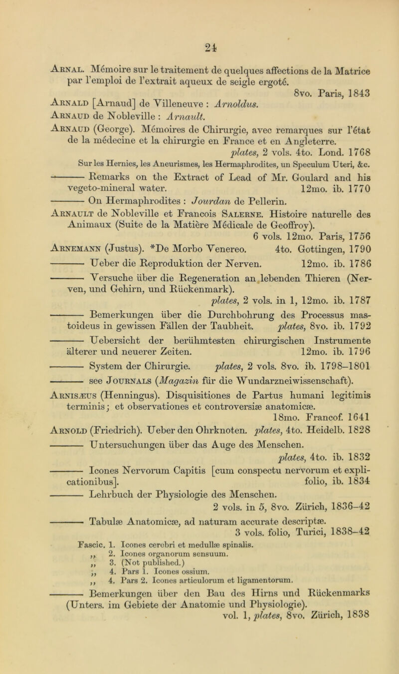 Arnal. Memoire sur le traitement cle quelques affections de la Matrice par l’emploi de Y extrait aqueux de seigle ergote. 8vo. Paris, 1843 Arnald [Arnaud] de Yilleneuve : Arnoldus. Arnaud de Nobleville : Arnault. Arnaud (George). Memoires de Chirurgie, avec remarques sur l’etat de la medecine et la cliirurgie en France et en Angleterre. plates, 2 vols. 4to. Lond. 1768 Sur les Hernies, les Aneurismes, les Hermaphrodites, un Speculum Uteri, &c. -* Remarks on the Extract of Lead of Mr. Goulard and his vegeto-mineral water. 12mo. ib. 1770 On Hermaphrodites : Jourdan de Pellerin. Arnault de Nobleville et Francois Salerne. Histoire naturelle des Animaux (Suite de la Matiere Medicale de Geoffroy). 6 vols. 12mo. Paris, 1756 Arnemann (Justus). *De Morbo Yenereo. 4to. Gottingen, 1790 Ueber die Reproduktion der Nerven. 12mo. ib. 1786 Yersuche liber die Regeneration an lebenden Thieren (Ner- ven, und Gehirn, und Riickenmark). plates, 2 vols. in 1, 12mo. ib. 1787 Bemerkungen liber die Durchbohrung des Processus mas- toideus in gewissen Fallen der Taubheit. plates, 8vo. ib. 1792 Uebersicht der beriihmtesten chirurgischen Instrumente alterer und neuerer Zeiten. 12mo. ib. 1796 System der Chirurgie. plates, 2 vols. 8vo. ib. 1798-1801 see Journals (Magazin fur die Wundarzneiwissenschaft). Arnis^eus (Henningus). Disquisitiones de Partus humani legitimis terminis; et observationes eb controversise anatomicse. 18mo. Francof. 1641 Arnold (Friedrich). Ueber den Ohrknoten. plates, 4to. Heidelb. 1828 Untersuchungen liber das Auge des Menschen. plates, 4to. ib. 1832 leones Nervorum Capitis [cum conspectu nervorum et expli- cationibus]. folio, ib. 1834 Lehrbuch der Physiologie des Menschen. 2 vols. in 5, 8vo. Zurich, 1836-42 Tabulae Anatomicse, ad naturam accurate descriptae. 3 vols. folio, Turici, 1838—42 Fascic. 1. leones cerebri et medullae spinalis. ,, 2. leones organorum sensuum. ,, 3. (Not published.) ,, 4. Pars 1. leones ossium. ,, 4. Pars 2. leones articulorum et ligamentorum. Bemerkungen iiber den Bau des Hirns und Riickenmarks (Unters. im Gebiete der Anatomie und Physiologie). vol. 1, plates, 8vo. Zurich, 1838