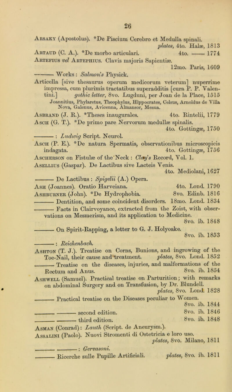 Arsaky (Apostolus). *De Piscium Cerebro et Medulla spinali. plates, 4to. Halae, 1813 Artaud (C. A.). *De morbo articulari. 4to. 1774 Artefius vel Artephius. Clavis majoris Sapientiae. 12mo. Paris, 1609 Works : Salmoris Physick. Articella [sive thesaurus operum medicorum veterum] nuperrime impressa, cum plurimis tractatibus superadditis [cura P. P. Yalen- tini.] gothic letter, 8vo. Lugduni, per Joan de la Place, 1515 Joannitius, Pliylaretus, Theophylus, Hippocrates, Celsus, Arnoldus de Villa Nova, Galenus, Avicenna, Almansor, Mesua. Asbrand (J. P.). *Theses inaugurales. 4to. Pintelii, 1779 Asch (G. T.). *De primo pare Nervorum medullse spinalis. 4to. Gottingae, 1750 : Ludwig Script. Neurol. Asch (P. E.). *De natura Spermatis, observationibus microscopicis indagata. 4to. Gottingae, 1756 Ascherson on Fistulae of the'Neck : Clays Pecord, Yol. 1. Asellius (Gaspar). De Lactibus sive Lacteis Yenis. 4to. Mediolani, 1627 De Lactibus : Spigelii (A.) Opera. Ash (Joannes). Oratio Harveiana. 4to. Lond. 1790 Ashburner (John). *De Hydrophobia. 8vo. Edinb. 1816 Dentition, and some coincident disorders. 18mo. Lond. 1834 Facts in Clairvoyance, extracted from the Zoist, with obser- vations on Mesmerism, and its application to Medicine. 8vo. ib. 1848 On Spirit-Papping, a letter to G. J. Holyoake. 8vo. ib. 1853 : Reichenbach. Ashton (T. J.). Treatise on Corns, Bunions, and ingrowing of the Toe-Nail, their cause and treatment. plates, 8vo. Lond. 1852 Treatise on the diseases, injuries, and malformations of the Pectum and Anus. 8vo. ib. 1854 Ash well (Samuel). Practical treatise on Parturition; with remarks on abdominal Surgery and on Transfusion, by Dr. Blundell. plates, 8vo. Lond. 1828 Practical treatise on the Diseases peculiar to Women. 8vo. ib. 1844 second edition. 8vo. ib. 1846 third edition. 8vo. ib. 1848 Asm an (Conrad): Lauth (Script, de Aneurysm.). Assalini (Paolo). Nuovi Stromenti di Ostetricia e loro uso. plates, 8vo. Milano, 1811 : Gervasoni. Picerche sulle Pupille Artificiali. plates, 8vo. ib. 1811