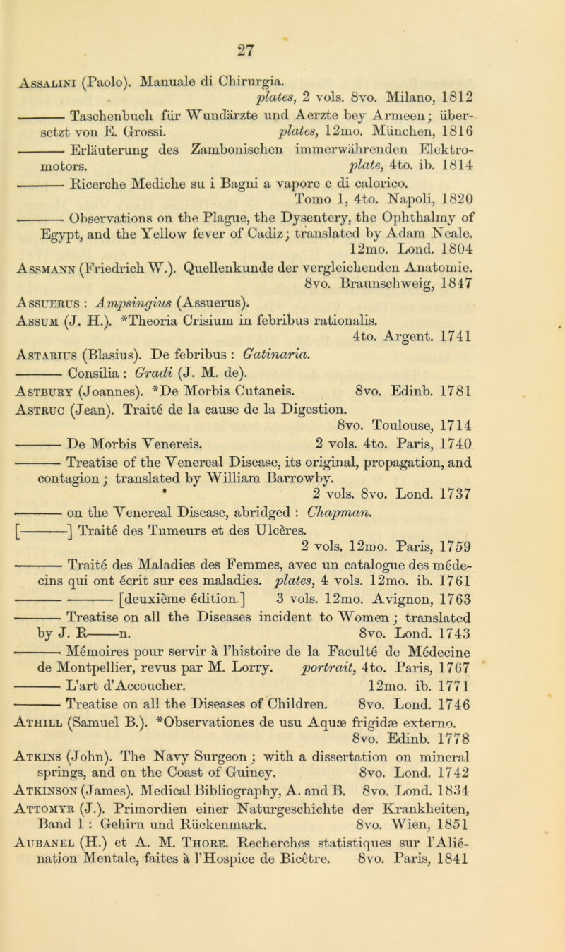 Assalini (Paolo). Manuale di Cliirurgia. plates, 2 vols. 8vo. Milano, 1812 Taschenbuch fiir Wundarzte und Aerzte bey Armeen; iiber- setzt von E. Grossi. plates, 12mo. Munchen, 1816 Erlauterung des Zambonisclien immerwahrenden Elektro- motors. plate, 4to. ib. 1814 Ricerche Medicbe su i Bagni a vapore e di calorico. Tomo 1, 4to. Napoli, 1820 Observations on the Plague, the Dysentery, the Oplitlialmy of Egypt, and the Yellow fever of Cadiz; translated by Adam Neale. 12mo. Loud. 1804 Assmann (Friedrich W.). Quellenkunde der vergleichenden Anatomic. 8vo. Braunschweig, 1847 Assuerus : Ampsingius (Assuerus). Assum (J. H.). *Theoria Crisium in febribus rationalis. 4to. Argent. 1741 Astarius (Blasius). De febribus : Gatinaria. Consilia : Gracli (J. M. de). Astbury (Joannes). *De Morbis Cutaneis. 8vo. Edinb. 1781 Astruc (Jean). Traite de la cause de la Digestion. 8vo. Toulouse, 1714 De Morbis Yenereis. 2 vols. 4to. Paris, 1740 Treatise of the Venereal Disease, its original, propagation, and contagion ; translated by William Barrowby. * 2 vols. 8vo. Bond. 1737 on the Venereal Disease, abridged : Chapman. [ ] Traite des Tumeurs et des Ulceres. 2 vols. 12mo. Paris, 1759 Traite des Maladies des Femmes, avec un catalogue des mede- cins qui ont ecrit sur ces maladies, plates, 4 vols. 12mo. ib. 1761 [deuxieme edition.] 3 vols. 12mo. Avignon, 1763 Treatise on all the Diseases incident to Women; translated by J. R n. 8vo. Bond. 1743 Memoires pour servir a l’histoire de la Faculty de M6decine de Montpellier, revus par M. Borry. portrait, 4to. Paris, 1767 B’art d’Accoucher. 12mo. ib. 1771 Treatise on all the Diseases of Children. 8vo. Bond. 1746 Athill (Samuel B.). *Observationes de usu Aquce frigidse externo. 8vo. Edinb. 1778 Atkins (John). The Navy Surgeon ; with a dissertation on mineral springs, and on the Coast of Guiney. 8vo. Bond. 1742 Atkinson (James). Medical Bibliography, A. and B. 8vo. Bond. 1834 Attomyr (J.). Primordien einer Naturgeschiclite der Krankheiten, Band 1 : Gehirn und Ruckenmark. 8vo. Wien, 1851 Aubanel (H.) et A. M. Thore. Recherches statistiques sur l’Alie- nation Mentale, faites a 1’Hospice de Bicetre. 8vo. Paris, 1841