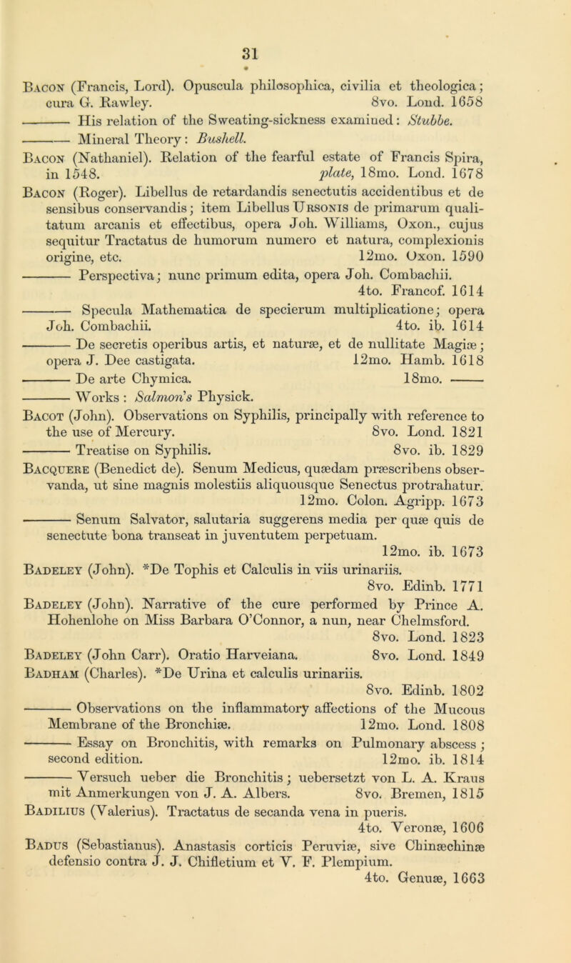 Bacon (Francis, Lord). Opuscula philosophica, civilia et tlieologica; cura G. Hawley. 8vo. Loud. 1658 — His relation of the Sweating-sickness examined: Stubbe. Mineral Theory: Bushell. Bacon (Nathaniel). Relation of the fearful estate of Francis Spira, in 1548. plate, 18mo. Lond. 1678 Bacon (Roger). Libellus de retardandis senectutis accidentibus et de sensibus conservandis; item Libellus TJrsonis de primarum quali- tatum arcanis et effectibus, opera Joh. Williams, Oxon., cujus sequitur Tractatus de humorum numero et natura, complexionis origine, etc. 12mo. Oxon. 1590 Perspectiva; nunc primum edita, opera Joh. Combachii. 4to. Francof. 1614 Specula Mathematica de specierum multiplicatione; opera Joh. Combachii. 4to. ib. 1614 De secretis operibus artis, et naturae, et de nullitate Magiae; opera J. Dee castigata. 12mo. Hamb. 1618 De arte Chymica. 18mo. Works : Salmons Physick. Bacot (John). Observations on Syphilis, principally with reference to the use of Mercury. 8vo. Lond. 1821 Treatise on Syphilis. 8vo. ib. 1829 Bacquere (Benedict de). Senum Medicus, quaedam praescribens obser- vanda, ut sine magnis molestiis aliquousque Senectus protrahatur. 12mo. Colon. Agripp. 1673 Senum Salvator, salutaria suggerens media per quae quis de senectute bona transeat in juventutem perpetuam. 12mo. ib. 1673 Badeley (John). *De Tophis et Calculis in viis urinariis. 8vo. Edinb. 1771 Badeley (John). Narrative of the cure performed by Prince A. Hohenlohe on Miss Barbara O’Connor, a nun, near Chelmsford. 8vo. Lond. 1823 Badeley (John Carr). Oratio Harveiana. 8vo. Lond. 1849 Badham (Charles). *De Urina et calculis urinariis. 8vo. Edinb. 1802 • Observations on the inflammatory affections of the Mucous Membrane of the Bronchiae. 12mo. Lond. 1808 Essay on Bronchitis, with remarks on Pulmonary abscess ; second edition. 12mo. ib. 1814 Versuch ueber die Bronchitis; uebersetzt von L. A. Kraus mit Anmerkungen von J. A. Albers. 8vo. Bremen, 1815 Badilius (Valerius). Tractatus de secanda vena in pueris. 4to. Veronae, 1606 Badus (Sebastianus). Anastasis corticis Peruviae, sive Chinaechinae defensio contra J. J. Chifletium et V. F. Plempium. 4to. Gennae, 1663