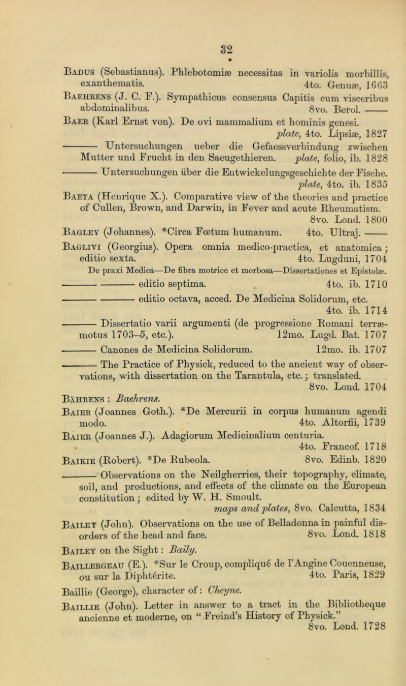 Badus (Sebastianus). Phlebotomise necessitas in variolis morbillis, exanthematis. 4to. Genuse, 16G3 Baehrens (J. C. F.). Sympathicus consensus Capitis cum visceribus abdominalibus. 8vo. Berol. Baer (Karl Ernst von). De ovi mammalium et hominis genesi. plate, 4to. Bipsise, 1827 XJntersuchungen ueber die Gefaessverbindung zwischen Mutter und Fruclit in den Saeugethieren. plate, folio, ib. 1828 XJntersuchungen liber die Entwickelungsgescliichte der Fische. plate, 4to. ib. 1835 Baeta (Henrique X.). Comparative view of the theories and practice of Cullen, Brown, and Darwin, in Fever and acute Rheumatism. 8vo. Bond. 1800 Bagley (Johannes). *Circa Foe turn humanum. 4to. TJltraj. Baglivi (Georgius). Opera omnia medico-practica, et anatomica; editio sexta. 4to. Lugduni, 1704 De praxi Medica—De fibra motrice et morbosa—Dissertationes et Epistolae. editio septima. . 4to. ib. 1710 editio octava, acced. De Medicina Solidorum, etc. 4to. ib. 1714 ■ Dissertatio varii argumenti (de progressione Romani terrse- ruotus 1703—5, etc.). 12mo. Lugd. Bat. 1707 Canones de Medicina Solidorum. 12mo. ib. 1707 The Practice of Physick, reduced to the ancient way of obser- vations, with dissertation on the Tarantula, etc.; translated. 8vo. Bond. 1704 Bahrens : Baehrens. Baier (Joannes Goth.). *De Mercurii in corpus humanum agendi modo. 4to. Altorfii, 1739 Baier (Joannes J.). Adagiorum Medicinalium centuria. % 4to. Francof. 1718 Baikie (Robert). *De Rubeola. 8vo. Edinb. 1820 Observations on the Neilgherries, their topography, climate, soil, and productions, and effects of the climate on the European constitution ; edited by W. H. Smoult. maps and plates, 8vo. Calcutta, 1834 Bailey (John). Observations on the use of Belladonna in painful dis- orders of the head and face. 8vo. Bond. 1818 Bailey on the Sight: Baity. Baillergeau (E.). *Sur le Croup, complique de l’Angine Couenneuse, ou sur la Diphterite. 4to. Paris, 1829 Baillie (George), character of: Cheyne. Baillie (John). Better in answer to a tract in the Bibliotheque ancienne et moderne, on “ Freind’s History of Physick.” 8vo. Bond. 1728