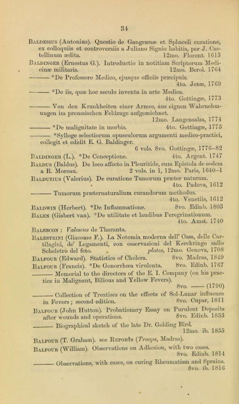Baldesius (Antonius). Questio de Gangrsenre et Sphaceli curatione, ex colloquiis et controversiis a Juliano Signio liabitis, per J. Cas- tellinum aedita. 12mo. Florent. 1613 Baldinger (Ernestus G.). Introductio in notitiam Scriptorum Medi- cine militaris. 12mo. Berol. 1764 *De Professore Medico, ej usque officiis precipuis. 4to. Jene, 1769 *De iis, que lioc seculo inventa in arte Medica. 4to. Gottinge, 1773 Yon den Krankheiten einer Armee, aus eignen Wahrnehm- ungen ini preussisclien Feldzuge aufgezeiclmet. 12mo. Langensalza, 1774 • *De malignitate in morbis. 4to. Gottinge, 1775 *Sylloge selectiorum opusculorum argumenti medico-practici, collegit et edidit E. G. Baldinger. 6 vols. 8vo. Got tinge, 1776—82 Baldinger (L.). 'De Conceptione. 4to. Argent. 1747 BAldus (Baldus). De loco affecto in Pleuritide, cum Epistola de eodem a P. Moreau. 2 vols. in 1, 12mo. Paris, 1640-1 Baldutius (Valerius). De curatione Tumorum preter naturam. * 4to. Padova, 1612 Tumorum preternaturalium curandorum methodus. 4to. Yenetiis, 1612 Baldwin (Herbert). *De Inflammatione. 8vo. Edinb. 1803 Balen (Gisbert van). ''De utilitate et laudibus Peregrinationum. 4to. Amst. 1740 Balescon : Valescus de Tliaranta. Balestrini (Giacomo F.). La Notomia moderna dell’ Ossa, delle Car- tilagini, de’ Legamenti, con osservazioni del Kerckringo sullo Scheletro del feto. „ plates, 12mo. Genova, 1708 Balfour (Edward). Statistics of Cholera. 8vo. Madras, 1849 Balfour (Francis). *De Gonorrhoea virulenta. 8vo. Edinb. 1767 Memorial to the directors of the E. I. Company (on his prac- tice in Malignant, Bilious and Yellow Fevers). 8vo. (1790) Collection of Treatises on the effects of Sol-Lunar influence in Fevers; second edition. 8vo. Cupar, 1811 Balfour (John Hutton). Probationary Essay on Purulent Deposits after wounds and operations. 8vo. Edinb. 18o3 Biographical sketch of the late Dr. Golding Bird. 12mo. ib. 1855 Balfour (T. Graham), see Efforts (Troops, Madras). B\tfour ('William). Observations on Adhesion, with two cases. 8vo. Edinb. 1814 Observations, with cases, on curing Bheumatism and Sprains. 8vo. ib. 1816
