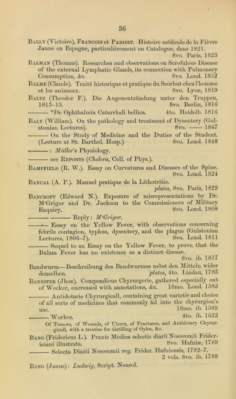 Bally (Yictoire), Francois et Pariset. Histoire medicale de la Ficvre Jaune en Espagne, particulierement en Catalogue, dans 1821. 8vo. Paris, 1823 Balman (Thomas). Researches and observations on Scrofulous Disease of the external Lymphatic Glands, its connection with Pulmonary Consumption, Ac. 8vo. Bond. 1852 Balme (Claude). Traite historique et pratique du Scorbut chez fhomme et les animaux. 8vo. Lyon, 1819 Baltz (Theodor F.). Die Augenentziindung unter den Truppen, 1813-15. 8vo. Berlin, 1816 *De Ophthalmia Catarrhali bellica. 4to. Heidelb. 1816 Baly (William). On the pathology and treatment of Dysentery (Gul- stonian Lectures). 8vo. 1847 On the Study of Medicine and the Duties of the Student. (Lecture at St. Barthol. Hosp.) 8vo. Lond. 1848 : Midler s Physiology. see Reports (Cholera, Coll, of Phys.). Bampfield (R. W.). Essay on Curvatures and Diseases of the Spine. 8vo. Lond. 1824 Bancal (A. P.). Manuel pratique de la Lithotritie. plates, 8vo. Paris, 1829 Bancroft (Edward N.). Exposure of misrepresentations by Dr. M'Grigor and Dr. Jackson to the Commissioners of Military Enquiry. 8vo. Lond. 1608 Reply : M‘G rigor. —*■— Essay on the Yellow Fever, with observations concerning febrile contagion, typhus, dysentery, and the plague (Gulstonian Lectures, 1806—7). 8vo. Lond. 1811 Sequel to an Essay on the Yellow Fever, to prove, that the Bulam Fever has no existence as a distinct disease. 8vo. ib. 1817 Bandwurm—Beschreibung des Bandwurmes nebst den Mitteln wider denselben. plates, 4to. Lindau, 1/83 Banester (Jhon). Compendious Chyrurgerie, gathered especially out of Wecker, encreased with annotations, Ac. 18mo. Lond. 1585 Antidotarie Chyrurgicall, containing great varietie and choice of all sorts of medicines that commonly fal into the chyrurgions use 18mo. ib. 1589 Workes. 4 to. 1635 Of Tumors, of Wounds, of Ulcers, of Fractures, and Antidotary Chyrur- gicall, with a treatise for distilling of Oyles, &c. Bang (Fridericus L.). Praxis Medica selectis diarii Nosocomii Frider- iciani illustrata. ' 3™. Hafnise, 1789 Selecta Diarii Nosocomii reg. Fridcr. Hafniensis, 1782-7. 2 vols. 8vo. ib. 1789 Bang (Janus): Ludwig, Script. Neurol.