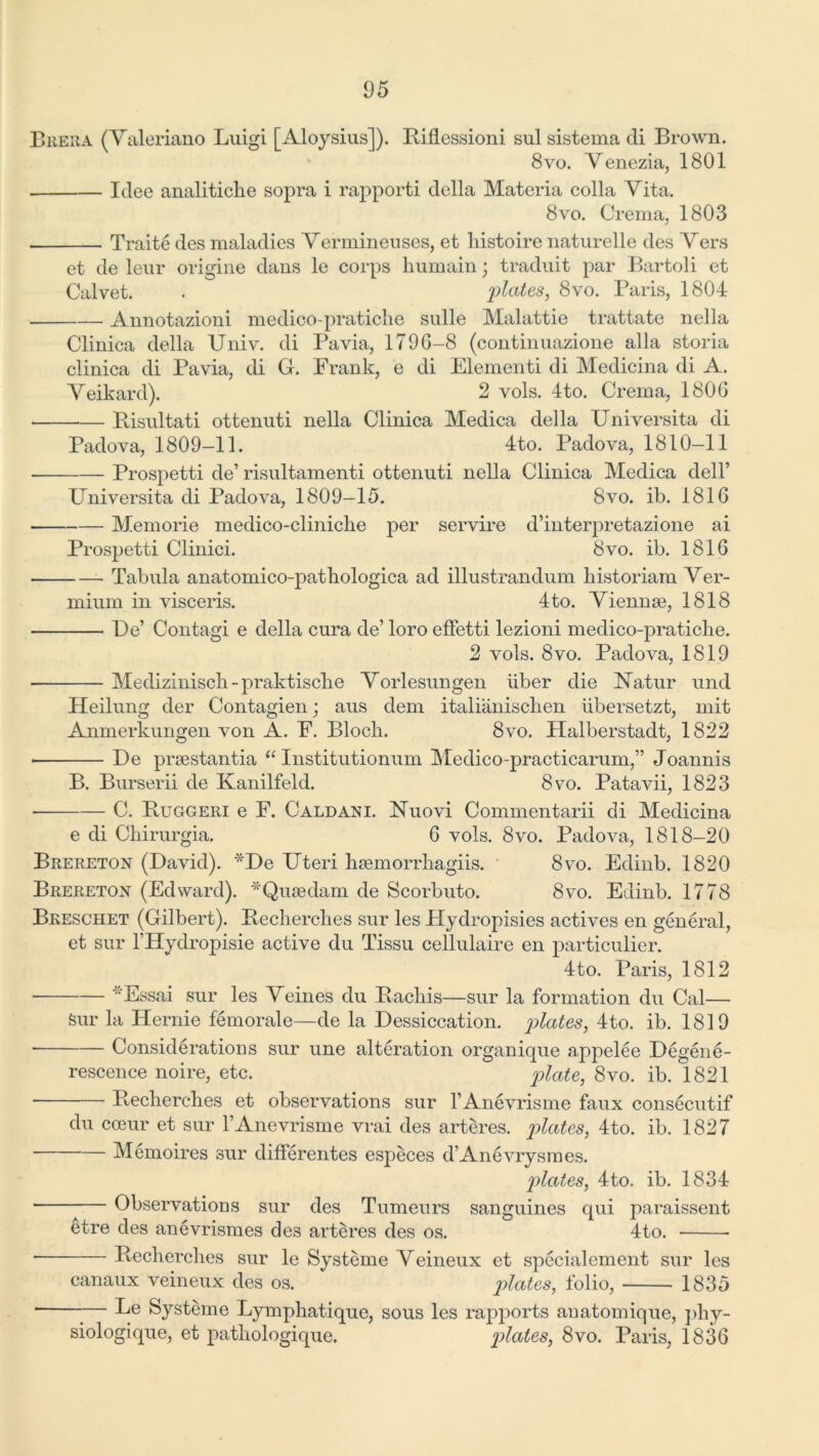 Brera (Valeriano Luigi [Aloysius]). Biflessioni sul sistema cli Brown. 8vo. Venezia, 1801 Idee analitiche sopra i rapporti della Materia colla Vita. 8vo. Crema, 1803 Traite des maladies Vermineuses, et liistoire naturelle des Vers et de leur origine dans le corps humain; traduit par Bartoli et Calvet. . plates, 8vo. Paris, 1804 Annotazioni medico-pratiche sulle Malattie trattate nella Clinica della Univ. di Pavia, 1796-8 (continuazione alia storia clinica di Pavia, di G. Prank, e di Piementi di Medicina di A. Veikard). 2 vols. 4to. Crema, 1806 Bisultati ottenuti nella Clinica Medica della Universita di Padova, 1809-11. 4to. Padova, 1810-11 • Prospetti de’ risultamenti ottenuti nella Clinica Medica dell’ Universita di Padova, 1809—15. 8vo. ib. 1816 Memorie medico-cliniche per servire d’interpretazione ai Prospetti Clinici. 8vo. ib. 1816 Tabula anatomico-patliologica ad illustrandum historiam Ver- mium in visceris. 4to. Vienme, 1818 De’ Contagi e della cura de’ loro effetti lezioni medico-pratiche. 2 vols. 8vo. Padova, 1819 • Mediziniscli - praktisclie Vorlesungen liber die ISTatur und Heilung der Contagien; aus dem italiiinisclien iibersetzt, mit Anmerkungen von A. P. Bloch. 8vo. Halberstadt, 1822 ■ De prsestantia “ Institutionum Medico-practicarum,” Joannis B. Burserii de Kanilfeld. 8vo. Patavii, 1823 C. Buggeri e P. Caldani. Uuovi Commentarii di Medicina e di Chirurgia. 6 vols. 8vo. Padova, 1818-20 Brereton (David). *De Uteri hsemorrhagiis. 8vo. Edinb. 1820 Brereton (Edward). * Quae dam de Scorbuto. 8vo. Edinb. 1778 Breschet (Gilbert). Becherches sur les Hydropisies actives en general, et sur l’Hydropisie active du Tissu cellulaire en particulier. 4to. Paris, 1812 Essai sur les Veines du Bachis—sur la formation du Cal— Sur la Hernie femoral e—de la Dessiccation. plates, 4to. ib. 1819 Considerations sur une alteration organique appelee Degene- rescence noire, etc. plate, 8vo. ib. 1821 Becherches et observations sur l’Anevrisme faux consecutif du coeur et sur l’Anevrisme vrai des arteres. plates, 4to. ib. 1827 Memoires sur differentes especes d’Anevrysmes. plates, 4to. ib. 1834 Observations sur des Tumeurs sanguines qui paraissent etre des anevrismes des arteres des os. 4to. • Becherches sur le Systeme Veineux et specialement sur les canaux veineux des os. plates, folio, 1835 ■ — Le Systeme Lymphatique, sous les rapports anatomique, phy- siologique, et pathologique. plates, 8vo. Paris, 1836