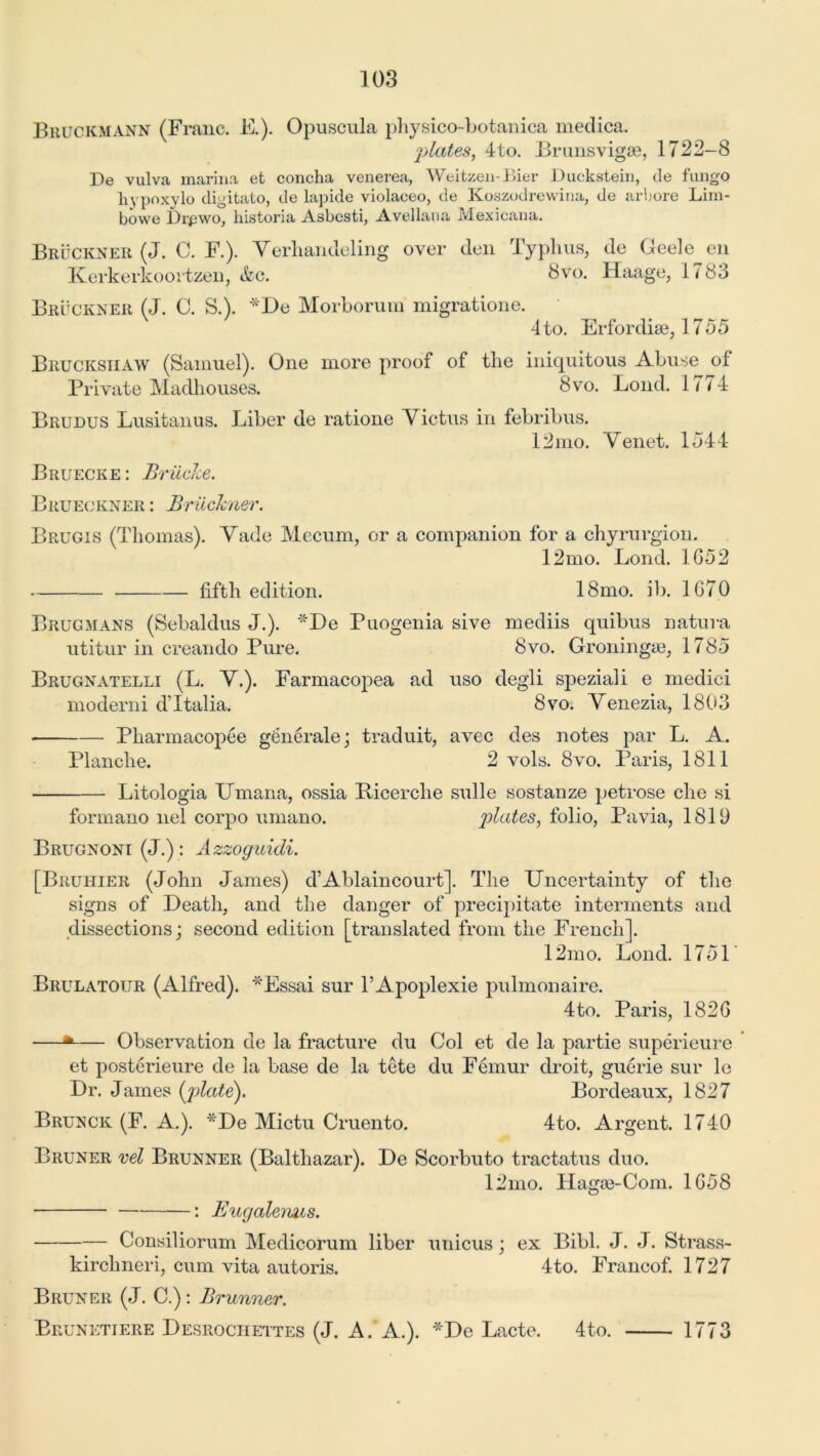 Bruckmann (Franc. E.). Opuscula physico-botanica medica. plates, 4to. Brunsvigse, 1722-8 Be vulva marina et concha venerea, Weitzeii-Bier Bucksteiu, <le fungo hypoxylo digitato, de lapide violaceo, de Koszodrewina, de arbore Lim- bowe Brpwo, historia Asbesti, Avellana Mexicana. Bruckner (J. C. F.). Yerhandeling over den Typhus, de Geele en Kerkerkoortzen, &c. 8vo. Huage, 1783 Bruckner (J. C. S.). *De Morborum migratione. 4 to. Erfordiae, 1755 Bruckshaw (Samuel). One more proof of the iniquitous Abuse of Private Madhouses. 8vo. Loud. 1/74 Brudus Lusitanus. Liber de ratione Victus in febribus. 12mo. Yenet. 1344 Bruecke: Brilcke. Brueokner : Bruckner. Brugis (Thomas). Yade Me cum, or a companion for a chyrurgion. 12mo. Lond. 1652 fifth edition. 18mo. ill. 1670 Brugmans (Sebaldus J.). *De Puogenia sive mediis quibus natura utitur in creando Pure. 8vo. Groningie, 1785 Brugnatelli (L. Y.). Farmacopea ad uso degli speziali e medici moderni dTtalia. 8vo. V enezia, 1803 Pharmacopee gfenerale j traduit, avec des notes par L. A. Planche. 2 vols. 8vo. Paris, 1811 Litologia Umana, ossia Ricerclie sulle sostanze petrose che si formano nel corpo umano. plates, folio, Pavia, 1819 Brugnoni (J.) : Azzoguidi. [Bruhier (John James) d’Ablaincourt]. The Uncertainty of tlie signs of Death, and the danger of precipitate interments and dissections; second edition [translated from the French]. 12mo. Lond. 1751 Brulatour (Alfred). *Essai sur l’Apoplexie pulmonaire. 4to. Paris, 1826 —* Observation de la fracture du Col et de la partie superieure et posterieure de la base de la tete du Femur droit, guerie sur le Dr. James (j)late). Bordeaux, 1827 Brunck (F. A.). *De Mictu Cruento. 4to. Argent. 1740 Bruner nel Brunner (Balthazar). De Scorbuto tractatus duo. 12mo. Hagse-Com. 1658 : Eugaleims. Consiliorum Medicorum liber unicus; ex Bibl. J. J. Strass- kirchneri, cum vita autoris. 4to. Francof. 1727 Bruner (J. C.): Brunner. Brunetiere Desrochettes (J. A. A.). *De Lacte. 4to. 1773