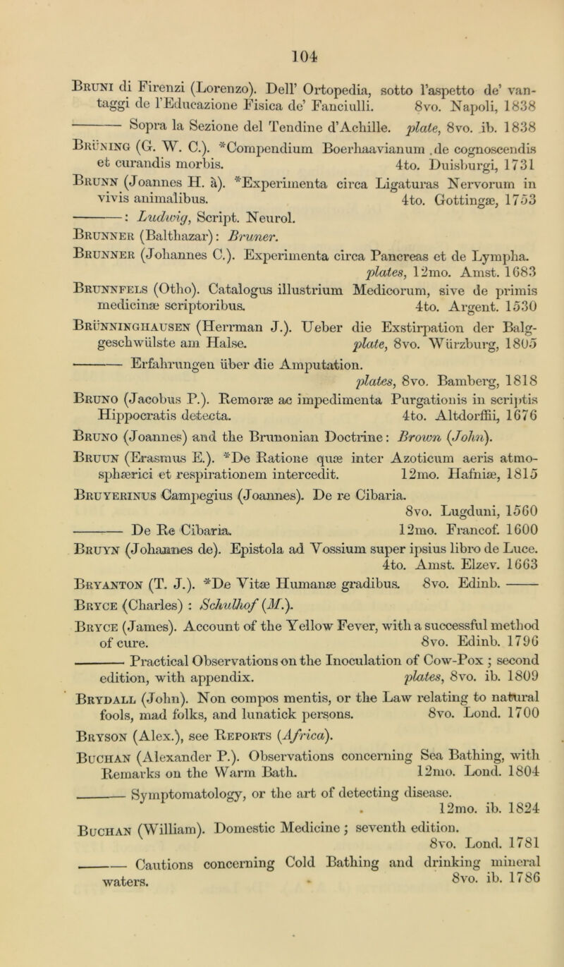 Bruni di F irenzi (Lorenzo). Dell’ Ortopedia, sotto l’aspetto do van- taggi de l’Educazione Fisica de’ Fanciulli. 8vo. Napoli, 1838 Sopra la Sezione del Tendine d’Achille. plate, 8vo. ib. 1838 Bruning (G. W. C.). 'Compendium Boerhaavianum ,de cognoscendis et curandis morbis. 4to. Duisburgi, 1731 Brunn (Joannes H. a). v‘Experimenta circa Ligaturas Nervorum in vivis animalibus. 4to. Gottinga3, 1753 ■ : Ludwig, Script. Neurol. Brunner (Balthazar): Bruner. Brunner (Johannes C.). Experimenta circa Pancreas et de Lympha. plates, 12mo. Amst. 1683 Brunnfels (Otho). Catalogue illustrium Medico rum, sive de primis medicinae scriptoribus. 4to. Argent. 1530 Brunninghausen (Herrman J.). Ueber die Exstirpation der Balg- geschwiilste am Halse. plate, 8vo. Wurzburg, 1805 • Erfahrungen iiber die Amputation. plates, 8vo. Bamberg, 1818 Bruno (Jacobus P.). Bemorae ac impedimenta Purgation is in scriptis Hippocratis detecta. 4to. Altdorffii, 1676 Bruno (Joannes) and the Bnmonian Doctrine: Brown (John). Bruun (Erasmus E.). *De Batione quoe inter Azoticum aeris atmo- sphserici et respiration em intercedit. 12mo. Hafniae, 1815 Bruyerinus Gampegius (Joannes). De re Cibaria. 8vo. Lugduni, 1560 De Be Cibaria. 12mo. Francof. 1600 Bruyn (Johaomes de). Epistola ad Yossium super ipsius libro de Luce. 4to. Amst. Elzev. 1663 Bryanton (T. J.). *De Vitae Humanse gradibus. 8vo. Edinb. Bryce (Charles) : Schulhof (JL). Bryce (James). Account of the Yellow Fever, with a successful method of cure. 8vo. Edinb. 1796 Practical Observations on the Inoculation of Cow-Pox ; second edition, with appendix. plates, 8vo. ib. 1809 Brydall (John). Non compos mentis, or the Law relating to natural fools, mad folks, and lunatick persons. 8vo. Lond. 1700 Bryson (Alex.), see Beports (Africa). Buchan (Alexander P.). Observations concerning Sea Bathing, with Bemarks on the Warm Bath. 12mo. Lond. 1804 Symptomatology, or the art of detecting disease. 12mo. ib. 1824 Buchan (William). Domestic Medicine; seventh edition. 8vo. Lond. 1781 Cautions concerning Cold Bathing and drinking mineral waters. * ^vo. ib. 1786