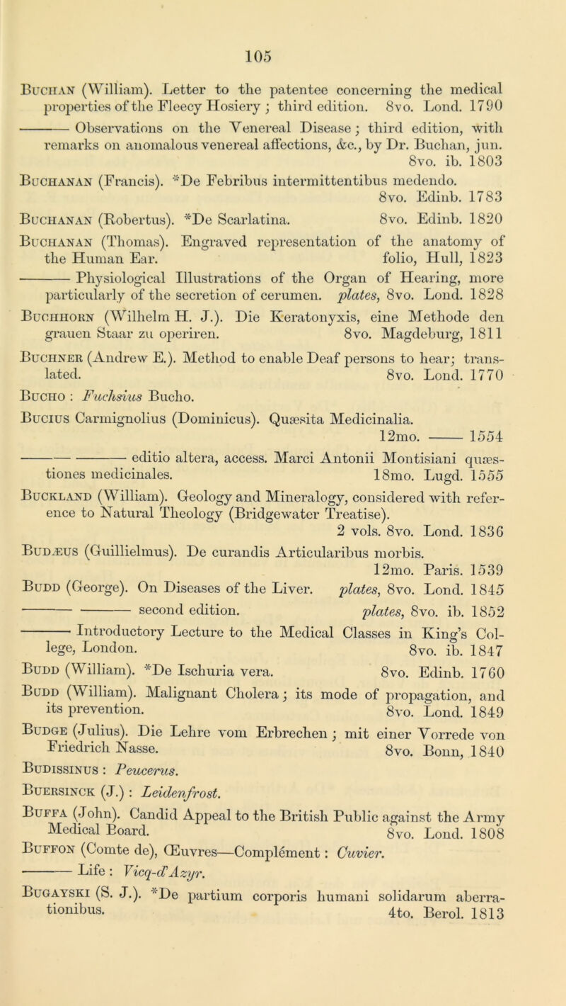 Buchan (William). Letter to tlie patentee concerning the medical properties of the Fleecy Hosiery ; third edition. 8vo. Lond. 1790 Observations on the Venereal Disease; third edition, with remarks on anomalous venereal affections, <fcc., by Dr. Buchan, jun. 8vo. ib. 1803 Buchanan (Francis). De Febribus interm it tentibus medendo. 8vo. Edinb. 1783 Buchanan (Robertus). *De Scarlatina. 8vo. Edinb. 1820 Buchanan (Thomas). Engraved representation of the anatomy of the Human Ear. folio, Hull, 1823 Physiological Illustrations of the Organ of Hearing, more particularly of the secretion of cerumen, plates, &vo. Lond. 1828 Buchhorn (Wilhelm H. J.). Die Keratonyxis, eine Methode den grauen Staar zu operiren. 8vo. Magdeburg, 1811 Buchner (Andrew E.). Method to enable Deaf persons to hear; trans- lated. 8vo. Lond. 1770 Bucho : Fuehsius Bucho. Bucius Carmignolius (Dominicus). Qusesita Medicinalia. 12mo. 1554 editio altera, access. Marci Antonii Montisiani quses- tiones medicinales. 18mo. Lugd. 1555 Buckland (William). Geology and Mineralogy, considered with refer- ence to Natural Theology (Bridgewater Treatise). 2 vols. 8vo. Lond. 183G Budjeus (Guillielmus). De curandis Articularibus morbis. 12mo. Paris. 1539 Budd (George). On Diseases of the Liver. plates, 8vo. Lond. 1845 second edition. plates, 8vo. ib. 1852 Introductory Lecture to the Medical Classes in King’s Col- lege, London. 8vo. ib. 1847 Budd (William). *De Ischuria vera. 8vo. Edinb. 17G0 Budd (William). Malignant Cholera; its mode of propagation, and its prevention. 8vo. Lond. 1849 Budge (Julius). Die Lehre vom Erbrechen ; mit einer Vorrede von Friedrich Nasse. 8vo. Bonn, 1840 Budissinus : Peucerus. Buersinck (J.) : Leidenfrost. Buffa (John). Candid Appeal to the British Public against the Army Medical Board. 8vo. Lond. 1808 Buffon (Comte de), Oeuvres—Complement: Cuvier. Life : Vicq-d1Azyr. Bugayski (S. J.). De partium corporis humani solidarum aberra- tionibus. 4to. Berol. 1813