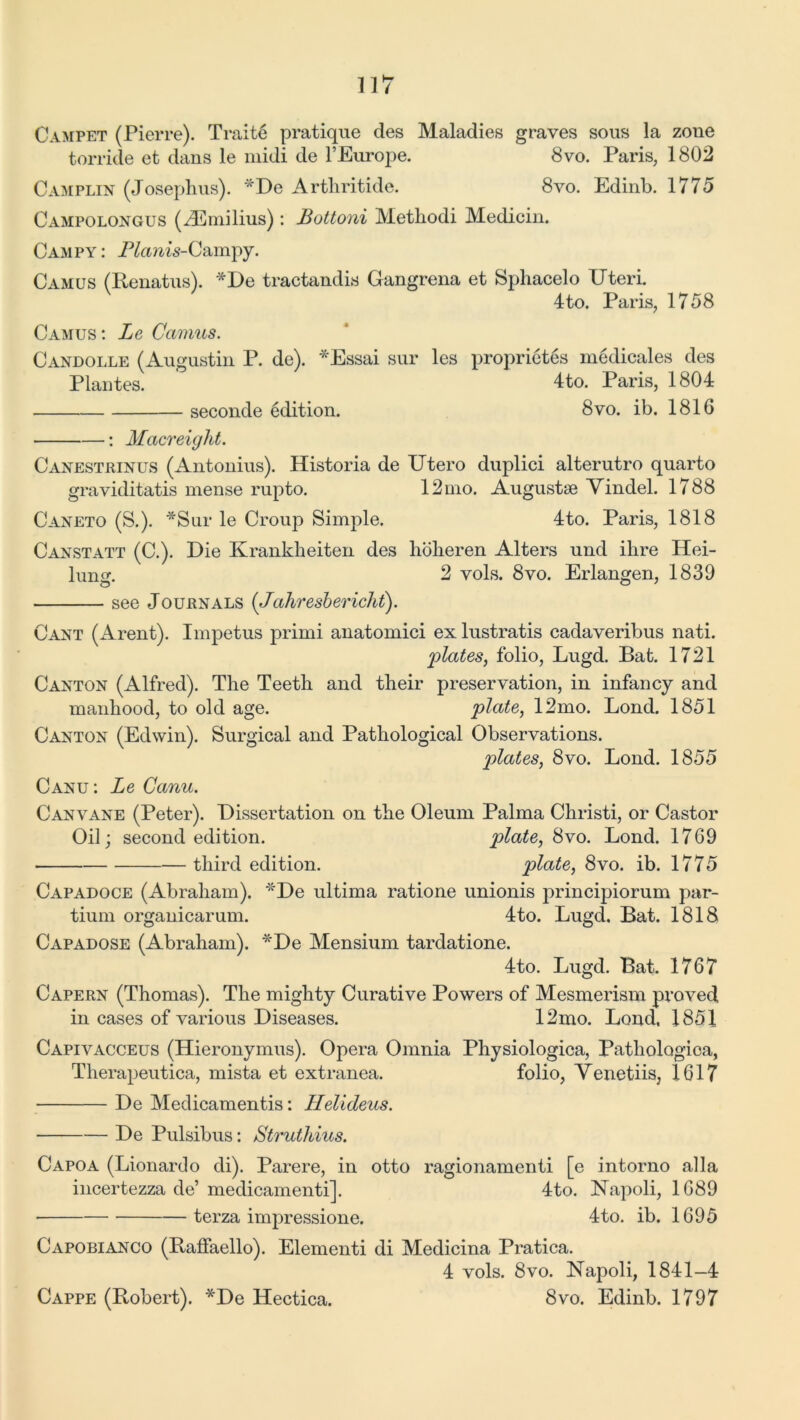 Campet (Pierre). Traits pratique des Maladies graves sous la zone torride et dans le midi de YEurope. 8vo. Paris, 1802 Camplin (Josephus). *De Arthritide. 8vo. Edinb. 1775 Campolongus (^Emilius): Bottom Methodi Medicin. Campy : Planis-Campy. Camus (Renatus). *De tractandis Gangrena et Sphacelo Uteri. 4to. Paris, 1758 Camus: Lg Camus. Candolle (Augustin P. de). *Essai sur les proprietes medicales des Plantes. 4to. Paris, 1804 seconde edition. 8vo. ib. 1816 • : Macreight. Canestrinus (Antonius). Historia de Utero duplici alterutro quarto graviditatis mense rupto. 12mo. Augusts Vindel. 1788 Caneto (S.). *Sur le Croup Simple. 4to. Paris, 1818 Canstatt (C.). Die Krankheiten des hoheren Alters und ilire Hei- lung. 2 vols. 8vo. Erlangen, 1839 see Journals (Jahresbericht). Cant (Arent). Impetus prirni anatomici exlustratis cadaveribus nati. plates, folio, Lugd. Bat. 1721 Canton (Alfred). The Teeth and their preservation, in infancy and manhood, to old age. plate, 12mo. Bond. 1851 Canton (Edwin). Surgical and Pathological Observations. plates, 8vo. Loud. 1855 Canu: Le Canu. Canvane (Peter). Dissertation on the Oleum Palma Christi, or Castor Oil; second edition. plate, 8vo. Bond. 1769 third edition. plate, 8vo. ib. 1775 Capadoce (Abraham). *De ultima ratione unionis principiorum par- tium organicarum. 4to. Bugd. Bat. 1818 Capadose (Abraham). *De Mensium tardatione. 4to. Bugd. Bat. 1767 Capern (Thomas). The mighty Curative Powers of Mesmerism proved in cases of various Diseases. 12mo. Bond, 1851 Capivacceus (Hieronymus). Opera Omnia Physiologica, Patliologica, Therapeutica, mista et extranea. folio, Venetiis, 1617 De Medicamentis: Helideus. De Pulsibus: Struthius. Capoa (Bionardo di). Parere, in otto ragionamenti [e intorno alia incertezza de’ medicamentil. 4to. Napoli, 1689 terza impressione. 4to. ib. 1695 Capobianco (Raffaello). Elementi di Medicina Pratica. 4 vols. 8vo. Napoli, 1841-4 8vo. Edinb. 1797 Cappe (Robert). *De Hectica.