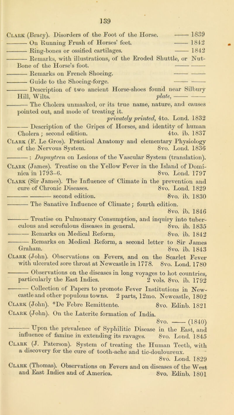 1 39 Clark (Braey). Disorders of the Foot of the Horse. On Running Frush of Horses’ feet. Ring-bones or ossified cartilages. Remarks, with illustrations, of the Eroded Shuttle, or Bone of the Horse’s foot. 1839 1842 1842 Nut- Remarks on French Shoeing. Guide to the Shoeing-forge. Description of two ancient Horse-shoes found near Silbury Hill, Wilts. plate, The Cholera unmasked, or its true name, nature, and causes pointed out, and mode of treating it. privately printed, 4to. Bond. 1832 Description of the Gripes of Horses, and identity of human Cholera; second edition. 4to. ib. 1837 Clark (F. Le Gros). Practical Anatomy and elementary Physiology of the Nervous System. 8vo. Bond. 1836 ■ : Dupuytren on Besions of the Vascular System (translation). Clark (James). Treatise on the Yellow Fever in the Island of Domi- nica in 1793-6. 8vo. Bond. 1797 Clark (Sir James). The Influence of Climate in the prevention and cure of Chronic Diseases. 8vo. Bond. 1829 second edition. 8vo. ib. 1830 The Sanative Influence of Climate; fourth edition. 8vo. ib. 1846 Treatise on Pulmonary Consumption, and inquiry into tuber- culous and scrofulous diseases in general. 8vo. ib. 1835 Remarks on Medical Reform. 8vo. ib. 1842 Remarks on Medical Reform, a second letter to Sir James Graham. 8vo. ib. 1843 Clark (John). Observations on Fevers, and on the Scarlet Fever with ulcerated sore throat at Newcastle in 1778. 8vo. Bond. 1780 Observations on the diseases in long voyages to hot countries, particularly the East Indies. 2 vols. 8vo. ib. 1792 Collection of Papers to promote Fever Institutions in New- castle and other populous towns. 2 parts, 12mo. Newcastle, 1802 Clark (John). *De Febre Remittente. 8vo. Edinb. 1821 Clark (John). On the Baterite formation of India. 8vo. (1840) — Upon the prevalence of Syphilitic Disease in the East, and influence of famine in extending its ravages. 8vo. Bond. 1845 Clark (J. Paterson). System of treating the Human Teeth, with a discovery for the cure of tooth-ache and tic-douloureux. 8vo. Bond. 1829 Clark (Thomas). Observations on Fevers and on diseases of the West and East Indies and of America. 8vo. Edinb. 1801