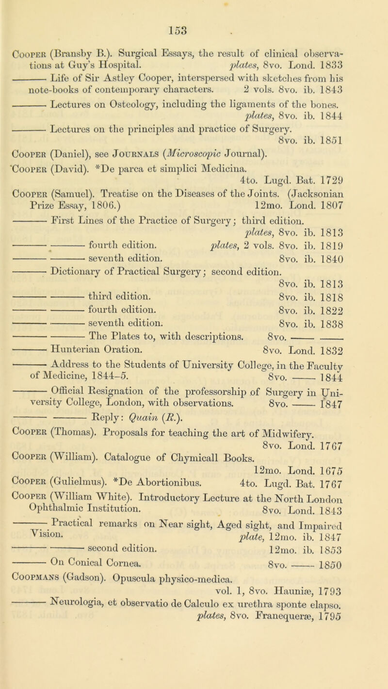 Cooper (Bransby B.). Surgical Essays, the result of clinical observa- tions at Guy’s Hospital. plates, 8vo. Bond. 1833 Life of Sir Astley Cooper, interspersed with sketches from his note-books of contemporary characters. 2 vols. 8vo. ib. 1843 Lectures on Osteology, including the ligaments of the bones. plates, 8vo. ib. 1844 Lectures on the principles and practice of Surgery. 8vo. ib. 1851 Cooper (Daniel), see Journals (.Microscopic Journal). ‘Cooper (David). *De parca et simplici Medicina. 4to. Lugd. Bat. 1729 Cooper (Samuel). Treatise on the Diseases of the Joints. (Jacksonian Prize Essay, 1806.) 12mo. Lond. 1807 First Lines of the Practice of Surgery; third edition. plates, 8vo. ib. 1813 ■ fourth edition. plates, 2 vols. 8vo. ib. 1819 seventh edition. 8vo. ib. 1840 Dictionary of Practical Surgery; second edition. 8vo. ib. 1813 third edition, fourth edition, seventh edition. The Plates to, with descriptions. Hunterian Oration. 8vo. ib. 1818 8vo. ib. 1822 8vo. ib. 1838 8vo. 8vo. Lond. 1832 Address to the Students of University College, in the Faculty of Medicine, 1844-5. 8vo. 1844 Official Resignation of the professorship of Surgery in Uni- versity College, London, with observations. 8vo. 1847 Reply: Quain (A.). Cooper (Thomas). Proposals for teaching the art of Midwifery. 8vo. Lond. 1767 Cooper (W illiam). Catalogue of Chymicall Books. 12mo. Lond. 1675 Cooper (Gulielmus). *De Abortionibus. 4to. Lugd. Bat. 1767 Cooper (WTilliam White). Introductory Lecture at the North London Ophthalmic Institution. 8vo. Lond. 1843 —- Piactical remarks on Near sight, Aged sight, and Impaired Vision. plate, 12mo. ib. 1847 ■ second edition. 12mo. ib. 1853 On Conical Cornea. 8vo. 1850 Coopmans (Gadson). Opuscula pliysico-medica. vol. 1, 8vo. Haunise, 1793 Neurologia, et observatio de Calculo ex urethra sponte elapso. plates, 8vo. Franequerse, 1795