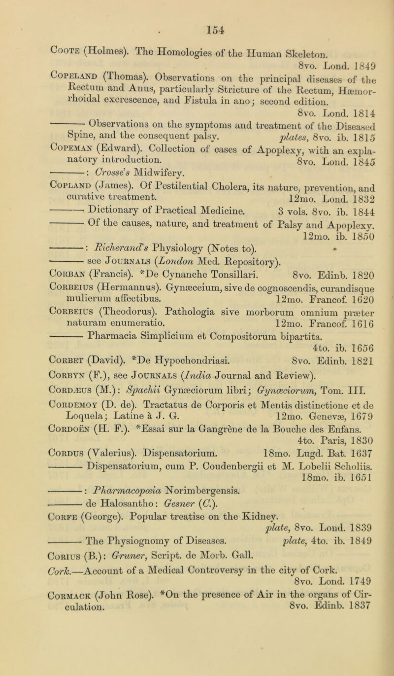 Ooote (Holmes). The Homologies of the Human Skeleton. ^ 8vo. Loud. 1849 Copeland (Thomas). Observations on the principal diseases of the Rectum and Anus, particularly Stricture of the Rectum, Hsemor- rhoidal excrescence, and Fistula in ano; second edition. 8 vo. Lond. 1814 — Observations on the symptoms and treatment of the Diseased Spine, and the consequent palsy. plates, 8vo. ib. 1815 Copeman (Edward). Collection ol cases of Apoplexy, with an expla- natory introduction. 8vo. Lond. 1845 : Crosses Midwifery. Copland (jatnes). Of Pestilential Cholera, its nature, prevention, and curative treatment. 12mo. Lond. 1832 Dictionary of Practical Medicine. 3 vols. 8vo. ib. 1844 Of the causes, nature, and treatment of Palsy and Apoplexy. 12mo. ib. 1850 : Richer ancV s Physiology (Notes to). * see Journals (London Med. Repository). Corban (Francis). *De Cynanche Tonsillari. 8vo. Edinb. 1820 Corbeius (Hermannus). Gynoeceium, sive de cognoscendis, curandisque mulierum affectibus. 12mo. Francof. 1620 Corbeius (Theodorus). Pathologia sive morborum omnium praster naturam enumeratio. 12mo. Francof. 1616 Pharmacia Simplicium et Compositorum bipartita. 4to. ib. 1656 Corbet (David). *De Hypochondriasi. 8vo. Edinb. 1821 Corbyn (F.), see Journals (India Journal and Review). CoRDfEUS (M.): Spachii Gynaeciorum libri; Gynaeciorum, Tom. III. Cordemoy (D. de). Tractatus de Corporis et Mentis distinctione et de Loquela; Latine a J. G. 12mo. Genevas, 1679 Cordoen (EL F.). *Essai sur la Gangrene de la Bouclie des Enfans. 4to. Paris, 1830 Cordus (Valerius). Dispensatorium. 18mo. Lugd. Bat. 1637 Dispensatorium, cum P. Coudenbergii et M. Lobelii Sclioliis. 18mo. ib. 1651 : Pharmacopoeia Norimbergensis. de Halosantho: Gesner (C Corfe (George). Popular treatise on the Kidney. plate, 8vo. Lond. 1839 The Physiognomy of Diseases. plate, 4to. ib. 1849 Corius (B.): Gruner, Script, de Morb. Gall. Cork.—Account of a Medical Controversy in the city of Cork. 8vo. Lond. 1749 Cormack (John Rose). *On the presence of Air in the organs of Cir- culation. 8vo. Edinb. 1837