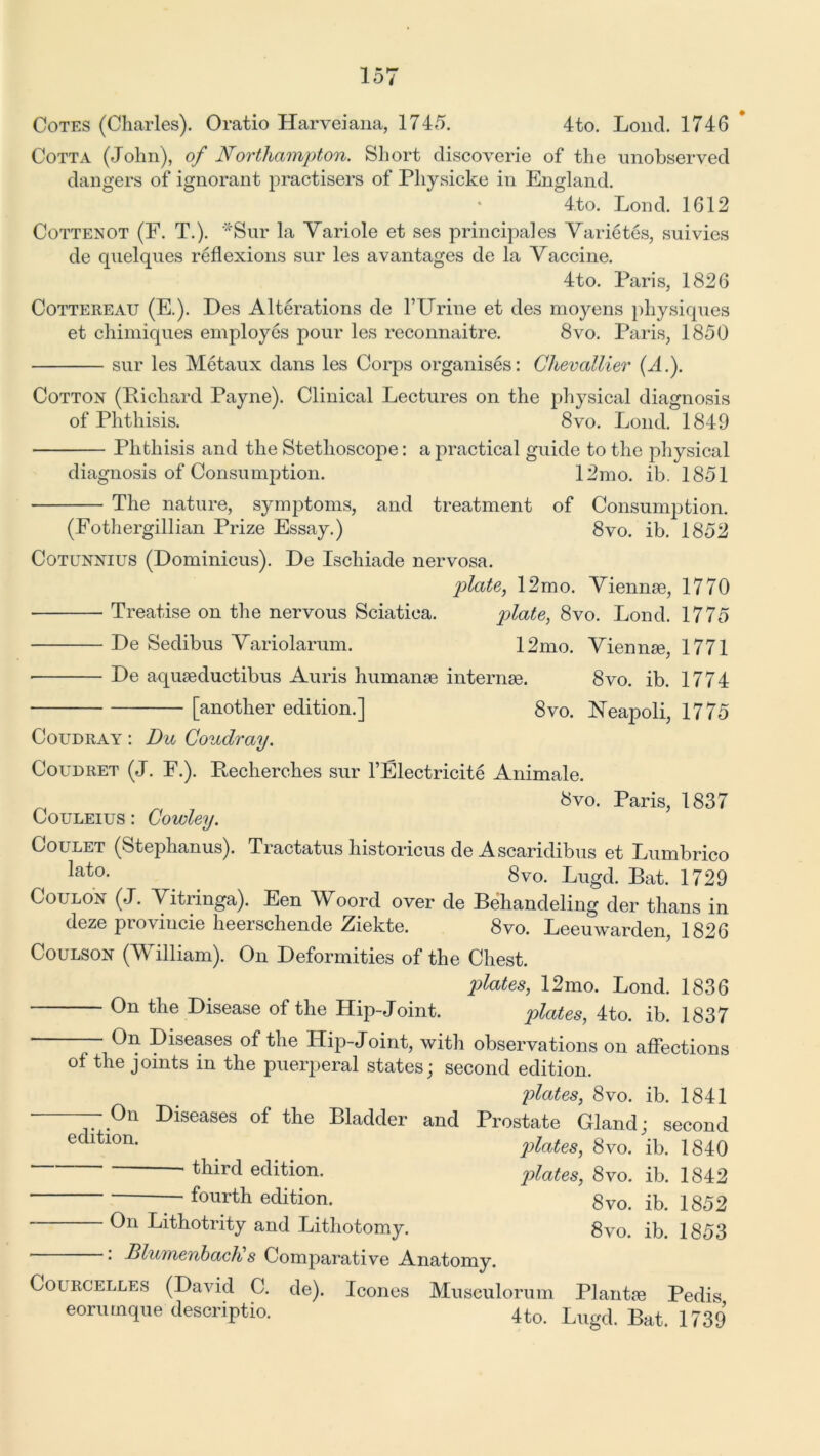 Cotta (John), of Northampton. Short discoverie of the unobserved dangers of ignorant practisers of Pliysicke in England. 4to. Lond. 1612 Cottenot (F. T.). **Sur la Variole et ses principales Varietes, suivies de quelques reflexions sur les avantages de la Vaccine. 4to. Paris, 1826 Cottereau (E.). Des Alterations de kUrine et des moyens physiques et chimiques employes pour les reconnaitre. 8vo. Paris, 1850 sur les Metaux dans les Corps organises: Chevallier (A.). Cotton (Richard Payne). Clinical Lectures on the physical diagnosis of Phthisis. 8vo. Lond. 1849 Phthisis and the Stethoscope: a practical guide to the physical diagnosis of Consumption. 12mo. ib. 1851 The nature, symptoms, and treatment of Consumption. (Fothergillian Prize Essay.) 8vo. ib. 1852 Cotunnius (Dominicus). De Ischiade nervosa. plate, 12mo. Vienme, 1770 Treatise on the nervous Sciatica. plate, 8vo. Lond. 1775 De Sedibus Variolarum. 12mo. Viennse, 1771 • De aquseductibus Auris humanse internee. 8vo. ib. 1774 [another edition.] 8vo. Neapoli, 1775 Coudray : Du Coudray. Coudret (J. F.). Recherches sur l’Electricite Animale. bvo. Paris, 1837 Louleius : Cowley. Coulet (Stephanus). Tractatus historicus de Ascaridibus et Lumbrico ^a^0, 8vo. Lugd. Bat. 1729 Coulon (J. Vitringa). Een Woord over de Behandeling der thans in deze provincie heerschende Ziekte. 8vo. Leeuwarden, 1826 Coulson (William). On Deformities of the Chest. plates, 12mo. Lond. 1836 On the Disease of the Hip-Joint. plates, 4to. ib. 1837 — On Diseases of the ITip-Joint, with observations on affections of the joints in the puerperal states; second edition. plates, 8vo. ib. 1841 ■ —On Diseases of the Bladder and Prostate Gland; second edltl0n- plates, 8vo. ib. 1840 ' ^ird edition. plates, 8vo. ib. 1842 fourth edition. 8vo. ib. 1852 On Lithotrity and Lithotomy. 8vo. ib. 1853 . Blumenbach s Comparative Anatomy. Colrcelles (David C. de). leones Musculorum Plantre Pedis eorumque descriptio. 4 to. Lugd. Bat. 1739
