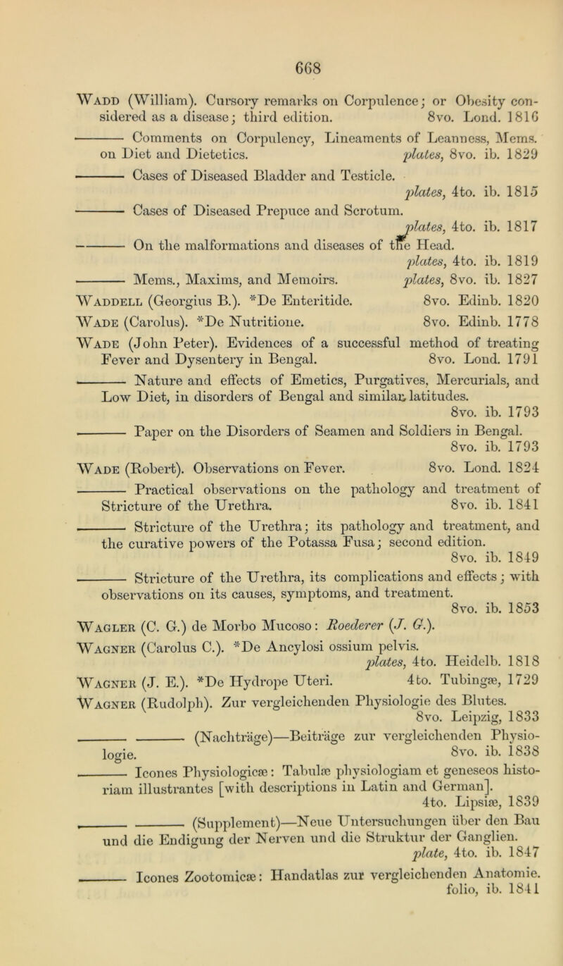Wadd (William). Cursory remarks on Corpulence; or Obesity con- sidered as a disease; third edition. 8vo. Lond. 1816 ■ Comments on Corpulency, Lineaments of Leanness, Mems. on Diet and Dietetics. plates, 8vo. ib. 1829 Cases of Diseased Bladder and Testicle. plates, 4 to. ib. 1815 Cases of Diseased Prepuce and Scrotum. plates, 4to. ib. 1817 On the malformations and diseases of tne Head. plates, 4to. ib. 1819 Mems., Maxims, and Memoirs. plates, 8vo. ib. 1827 Waddell (Georgius B.). *De Enteritide. 8vo. Edinb. 1820 Wade (Carolus). *De Nutritione. 8vo. Edinb. 1778 Wade (John Peter). Evidences of a successful method of treating Fever and Dysentery in Bengal. 8vo. Lond. 1791 . Nature and effects of Emetics, Purgatives, Mercurials, and Low Diet, in disorders of Bengal and similar, latitudes. 8vo. ib. 1793 . Paper on the Disorders of Seamen and Soldiers in Bengal. 8vo. ib. 1793 Wade (Bobert). Observations on Fever. 8vo. Lond. 1824 Practical observations on the pathology and treatment of Stricture of the Urethra. 8vo. ib. 1841 Stricture of the Urethra; its pathology and treatment, and the curative powers of the Potassa Fusa; second edition. 8vo. ib. 1849 Stricture of the Urethra, its complications and effects; with observations on its causes, symptoms, and treatment. 8vo. ib. 1853 Wagler (C. G.) de Morbo Mucoso: Roederer (./. G.). Wagner (Carolus C.). De Ancylosi ossium pelvis. plates, 4to. ITeidelb. 1818 Wagner (J. E.). *De Hydrope Uteri. 4to. Tubing®, 1729 Wagner (Rudolph). Zur vergleichenden Physiologie des Blutes. 8vo. Leipzig, 1833 (Nachtrage)—Beitriige zur vergleichenden Physio- logie, 8vo. ib. 1838 leones Physiologic®: Tabulae physiologiam et geneseos liisto- riam illustrantes [with descriptions in Latin and German]. 4to. Lipsi®, 1839 (Supplement)—Neue Untersucliungen iiber den Bau und die Endigung der Nerven und die Struktur der Ganglien. plate, 4to. ib. 1847 leones Zootomic®: ITandatlas zur vergleichenden Anatomie. folio, ib. 1841