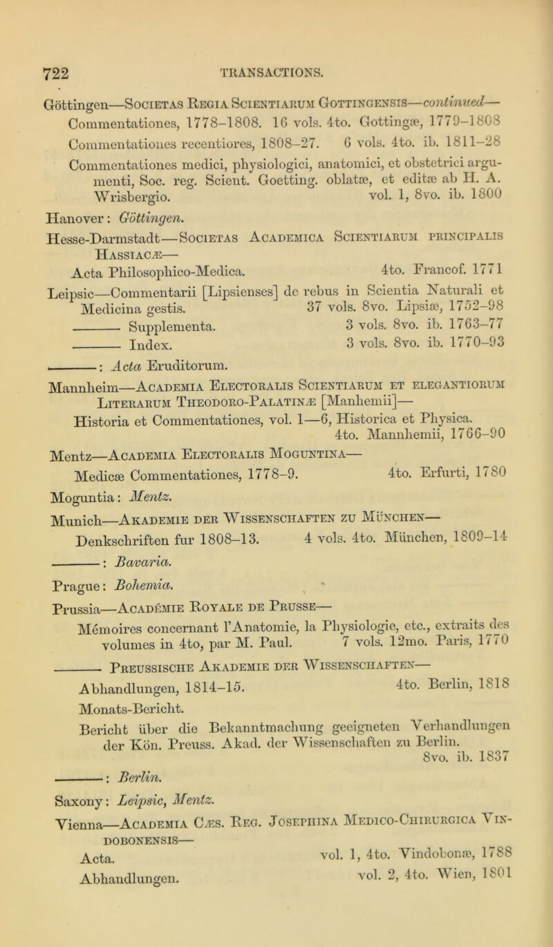 Gottingen—Societas Regia Scientiarum Gottincensis—continued— Commentationes, 1778—1808. 16 vols. 4to. Gottingae, 17 <0—180S Commentationes recentiores, 1808-27. 6 vols. 4to. il>. 1811-28 Commentationes rnedici, physiologici, anatomici, et obstetrici argu- ment^ Soc. reg. Scient. Goetting. oblatae, et editae ab II. A. Wrisbergio. vol. 1, 8vo. ib. 1800 Hanover: Gottingen. Hesse-Darmstadt—Societas Academica Scientiarum principalis Hassiacas— Acta Philosopliico-Medica. 4to. Francof. 1771 Leipsic—Commentarii [Lipsienses] de rebus in Scientia Katurali et Medicina gestis. 37 vols. 8vo. Lipsiae, 1752-98 Supplementa. 3 vols. 8vo. ib. 1763—77 Index. 3 vols. 8vo. ib. 1770-93 : Acta Eruditorum. Mannheim—Academia Electoralis Scientiarum et elegantiorum Literarum Theodoro-Palatin^e [Manhemii]— Plistoria et Commentationes, vol. 1—6, Plistorica et Pliysica. 4to. Mannhemii, 1766-90 Mentz—Academia Electoralis Moguntina— Medicae Commentationes, 1778-9. 4to. Erfurti, 1<S0 Moguntia: Mentz. Munich Akademie der Wissensciiaften zu Munchen— Denkschriften fur 1808-13. 4 vols. 4to. Munchen, 1809-14 : Bavaria. Prague: Bohemia. Prussia—Academie Royale de Prusse Memoires concernant l’Anatomie, la Physiologie, etc., extraits^des volumes in 4to, par M. Paul. 7 vols. 12mo. Paris, 17 < 0 Preussische Akademie der Wissensciiaften— A bhandlungen, 1814-15. 4to. Berlin, 1818 Monats-Bericht. Bericht liber die Bekanntmacliung geeigneten Verhandlungen der Kon. Preuss. Akad. der Wissensciiaften zu Berlin. 8vo. ib. 1837 : Berlin. Saxony: Leij)sic} Mentz. Vienna—Academia C.es. Reg. DOBONENSIS Acta. Abhandlungen. JosErniNA Medico-Ciiirurgica Vin- vol. 1, 4to. Yindobonse, 1788 vol. 2, 4to. Wien, 1801