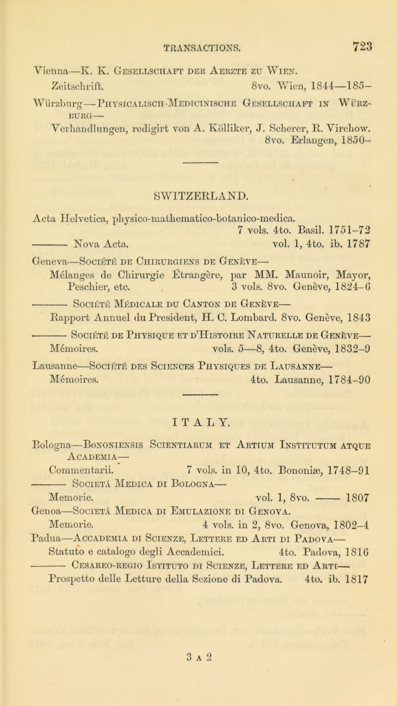 Vienna—K. K. Gesellsciiaft der Aerzte zu Wien. Zeitschrift. 8vo. Wien, 1844—185— Wurzburg—Physioalisch-Medicinische G-esellsciiaft in Wurz- burg— Verhandlungen, redigirt von A. Kolliker, J. Scherer, B. Virchow. 8vo. Erlangen, 1850- SWITZEBLAND. Acta Helvetica, physico-matliematico-botanico-medica. 7 vols. 4to. Basil. 1751-72 Nova Acta. vol. 1, 4to. ib. 1787 Geneva—Societe de Chirurgiens de Geneve— Melanges de Chirurgie Etrangere, par MM. Maunoir, Mayor, Peschier, etc. 3 vols. 8vo. Geneve, 1824-6 Societe Medicare du Canton de Geneve— Bapport Annuel du President, H. C. Lombard. 8vo. Geneve, 1843 Societe de Physique et d’Histoire Naturelle de Geneve— Memoires. vols. 5—8, 4to. Geneve, 1832-9 Lausanne—Societe des Sciences Physiques de Lausanne— Memoires. 4to. Lausanne, 1784-90 ITALY. Bologna—Bononiensis Scientiarum et Artium Institutum atque Academia— Commentarii. 7 vols. in 10, 4to. Bononise, 1748—91 Societa Medica di Bologna Memorie. vol. 1, 8vo. 1807 Genoa—Societa Medica di Emulazione di Genova. Memorie. 4 vols. in 2, 8vo. Genova, 1802-4 Padua—Accademia di Scienze, Lettere ed Arti di Padova— Statuto e catalogo degli Accademici. 4to. Padova, 1816 Cesareo-regio Istituto di Scienze, Lettere ed Arti— Prospetto delle Letture della Sezione di Padova. 4to. ib. 1817 3 a 2