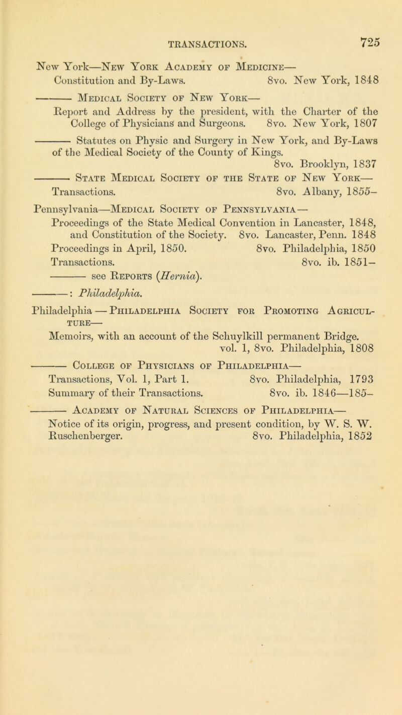 New York—New York Academy of Medicine— Constitution and By-Laws. 8vo. New York, 1848 Medical Society of New York— Report and Address by the president, with the Charter of the College of Physicians and Surgeons. 8vo. New York, 1807 Statutes on Physic and Surgery in New York, and By-Laws of the Medical Society of the County of Kings. 8vo. Brooklyn, 1837 State Medical Society of the State of New York— Transactions. 8vo. Albany, 1855- Pennsylvania—Medical Society of Pennsylvania— Proceedings of the State Medical Convention in Lancaster, 1848, and Constitution of the Society. 8vo. Lancaster, Penn. 1848 Proceedings in April, 1850. 8vo. Philadelphia, 1850 Transactions. 8vo. ib. 1851— see Reports (Hernia). : Philadelphia. Philadelphia — Philadelphia Society for Promoting Agricul- ture— Memoirs, with an account of the Schuylkill permanent Bridge. vol. 1, 8vo. Philadelphia, 1808 College of Physicians of Philadelphia— Transactions, Yol. 1, Part 1. 8vo. Philadelphia, 1793 Summary of their Transactions. 8vo. ib. 1846—185- Academy of Natural Sciences of Philadelphia— Notice of its origin, progress, and present condition, by W. S. W. Ruschenberger, 8vo. Philadelphia, 1852