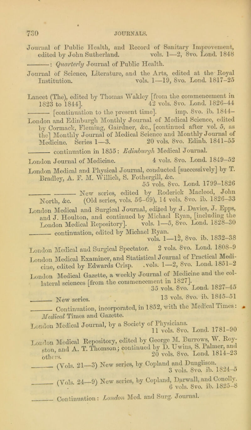 Journal of Public Health, and Ilecord of Sanitary Improvement, edited by John Sutherland. vols. 1—2, 8vo. Lend. 1848 • : Quarterly Journal of Public Health. Journal of Science, Literature, and the Arts, edited at the Royal Institution. vols. 1—19, 8vo. Lond. 1817—2d Lancet (The), edited by Thomas Wakley [from the commencement in 1823 to 1844]. 42 vols. 8vo. Lond. 182G-44 [continuation to the present time]. imp. 8vo. ib. 1844— London and Edinburgh Monthly Journal of Medical Science, edited by Cormack, Fleming, Gairdner, &c., [continued after vol. 5, as the] Monthly Journal of Medical Science and Monthly Journal of Medicine. Series 1—3. 20 vols. 8vo. Edinb. 1841-55 continuation in 1855: Edinburgh Medical Journal. London Journal of Medicine. 4 vols. Svo. Lond. 1849—52 London Medical and Physical Journal, conducted [successively] by T. Bradley, A. F. M. Willich, S. Fothergill, &c. 55 vols. 8vo. Lond. 1799—1826 . Hew scries, edited by Roderick Macleod, John North., &c. (Old series, vols. 56-G9), 14 vols. Svo. ib. 182G-33 London Medical and Surgical J ournal, edited by J. Davies, J. Epps, and J. Houlton, and continued by Michael Ryan, [including the London Medical Repository]. vols. 1—5, Svo. Lond. 1828-30 continuation, edited by Michael Ryan. vols. 1—12, Svo. ib. 1832—38 London Medical and Surgical Spectator. 2 vols. 8vo. Lond. 1808-9 London Medical Examiner, and Statistical J ournal of Practical Medi- cine, edited by Edwards Crisp. .vols. 1—2, Svo. Lond. 1851-^ London Medical Gazette, a weekly J ournal of Medicine and the col- lateral sciences [from the commencement in 1827]. 35 vols. Svo. Lond. 182/-45 Hew series. . 13 vols. Svo. ib. 184o-ol Continuation, incorporated, in 1852, with the Medical Times : Medical Times and Gazette. London Medical J ournal, by a Society of Physicians. 1 I f/%1 Cl Qita T A 1^701 on London Medical Repository, edited by George M. Burrows, Vt. Roy- ston, and A. T. Thomson; continued by D XJwins, 8. Palmer and '.j 20 vols. Svo. Lond. 1Sj.4-2o /Vols 21—31 New series, by Copland and Dunglison. v ’ 3 vols. 8vo. ib. 1824-5 /Vols 24 91 New series, by Copland, Bar wall, and ConoL\. K ' 6 vols. Svo. ib. 1825-8 Continuation: London Med. and Surg. Journal.