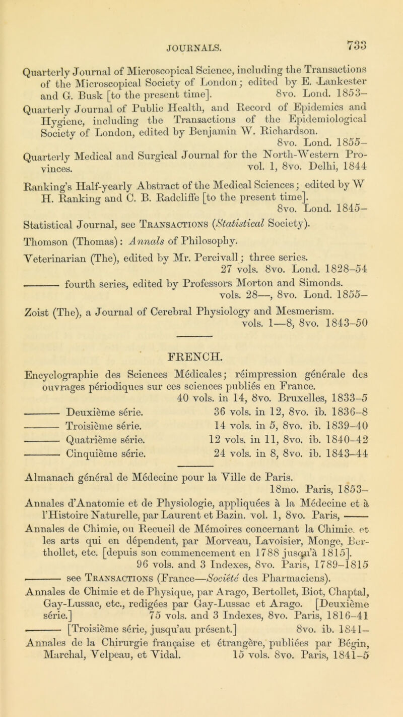 ►too Quarterly Journal of Microscopical Science, including the Transactions of the Microscopical Society of London; edited by E. -Lankester and G. Busk [to the present time]. 8vo. Bond. 1853- Quarterly Journal of Public Health, and Record of Epidemics and Hygiene, including the Transactions of the Epidemiological Societv of London, edited by Benjamin W. Richardson. 8vo. Lond. 1855- Quarterly Medical and Surgical Journal for the North-Western Pro- vinces. vol. 1? 8vo. Delhi, 1844 Rankings Half-yearly Abstract of the Medical Sciences; edited by W H. Ranking and C. B. Radcliffe [to the present time]. 8vo. Lond. 1845— Statistical Journal, see Transactions (Statistical Society). Thomson (Thomas): Annals of Philosophy. Veterinarian (The), edited by Mr. Percivall; three series. 27 vols. 8vo. Lond. 1828-54 fourth series, edited by Professors Morton and Simonds. vols. 28—, 8vo. Lond. 1855— Zoist (The), a Journal of Cerebral Physiology and Mesmerism. vols. 1—8, 8vo. 1843-50 FRENCH. Encyclographie des Sciences Medicales; reimpression generale des ouvrages periodiques sur ces sciences publies en France. 40 vols. in 14, 8vo. Bruxelles, 1833-5 Deuxieme serie. 36 vols. in 12, 8vo. ib. 1836-8 Troisieme serie. 14 vols. in 5, 8vo. ib. 1839-40 Quatrieme serie. 12 vols. in 11, 8vo. ib. 1840-42 Cinquieme serie. 24 vols. in 8, 8vo. ib. 1843-44 Almanach general de Medecine pour la Ville de Paris. 18mo. Paris, 1853- Annales d’Anatomie et de Physiologie, appliquees it la Medecine et a l’Histoire Naturelle, par Laurent et Bazin, vol. 1, 8vo. Paris, Annales de Chimie, ou Recueil de Memoires concernant la Chimie. et les arts qui en dependent, par Morveau, Lavoisier, Monge, Bcr- thollet, etc. [depuis son commencement en 1788 jusqAa 1815]. 96 vols. and 3 Indexes, 8vo. Paris, 1789-1815 see Transactions (France—Societe des Pharmaciens). Annales de Chimie et de Physique, par Arago, Bertollet, Biot, Chaptal, Gay-Lussac, etc., redigees par Gay-Lussac et Arago. [Deuxieme serie.] 75 vols. and 3 Indexes, 8vo. Paris, 1816-41 [Troisieme serie, jusqu’au present.] 8vo. ib. 1841— Annales de la Chirurgie frangaise et etrangere, publiees par Begin, Marchal, Velpeau, et Vidal. 15 vols. 8vo. Paris, 1841-5
