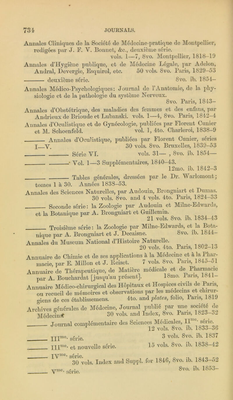 Annales Cliniques de la Societe de Medecine-pratique dc Montpellier, redigees par J. F. Y. Bonnet, &c., deuxieme serie. vols. 1—7, 8vo. Montpellier, 1818-19 Annales d’Hygiene publique, et de Medecine Legale, par Adelon, Andral, Devergie, Esquirol, etc. 50 vols. 8vo. Paris, 1829-53 deuxieme serie. 8vo. ib. 1854— Annales Medico-Psych ologiques: Journal de lAnatomie, de la phy- siologie et de la patliologie du systeme Nerveux. 8vo. Paris, 18-43— Annales d’Obstetrique, des maladies des femmes et des enfans, par Andrieux de Brioude et Lubanski. vols. 1—4, 8vo. Paris, 1842-4 Annales d’Oculistique et de Gynecologie, publiees par Florent Cunier et M. Scboenfeld. vol. 1, 4to. Charleroi, 1838-9 Annales d’Oculistique, publiees par Florent Cunier, series j Y. 30 vols. 8vo. Bruxelles, 1839-53 Serie YT. vols. 31— , 8vo. ib. 1854— .* Yol. 1—3 Supplementaires, 1840-43. 12mo. ib. 1842-3 Tables generates, dressees par le Hr. \v arlomont; tomes 1 a 30. Annees 1838-53. Annales des Sciences Naturelles, par Audouin, Brongniart et Dumas. 30 vols. 8vo. and 4 vols. 4to. Paris, 1824-33 Seconde serie: la Zoologie par Audouin et Milne-Edwarus, et la Botanique par A. Brongniart et Guillemin. 21 vols. 8vo. ib. 1834-43 Troisieme serie: la Eoologie par M^ilne-Edwards, et la Bot..- nique par A. Brongniart et J. Decaisne. Svo. ib. 1844- Annales du Museum National d’Histoire Naturelle. . 20 vols. 4to. Pans, 1802-13 Annuaire de Chimie et de ses applications a la Medecine et a la Phar- macie, par E. Millon et J. Pveiset. 7 vols. 8vo. Pans, 184o-ol Annuaire de Therapeutique, de Matiere m6dicale et de Pharmacie par A. Bouchardat [jusqu’au present]. ISmo. I ans, 1841 Annuaire Medico-chirurgical des Hopitaux et Hospices civ ils de Paris, ou recueil de m6moires et observations par les medecms et chirur- giens de ces etablissemens. 4-to. and plates, folio, I ans, 1819 Archives genSrales de M6decine, Journal public par une societe de Medecin:# 30 vols. and Index, Svo. I ans, 18^3-o_. Journal complementaire des Sciences Medicales, II10' serie 12 vols. Svo. ib. 1833-00 3 vols. Svo. ib. 1837 15 vols. Svo. ib. 1838-42 III™0, serie. IIIme' et nouvelle serie. — IYnic* sene. 30 vols. Index and Suppl. for 184G, Svo. ib. 1843-52 VTne ^ • 8vo. ib. 1853- v sene.