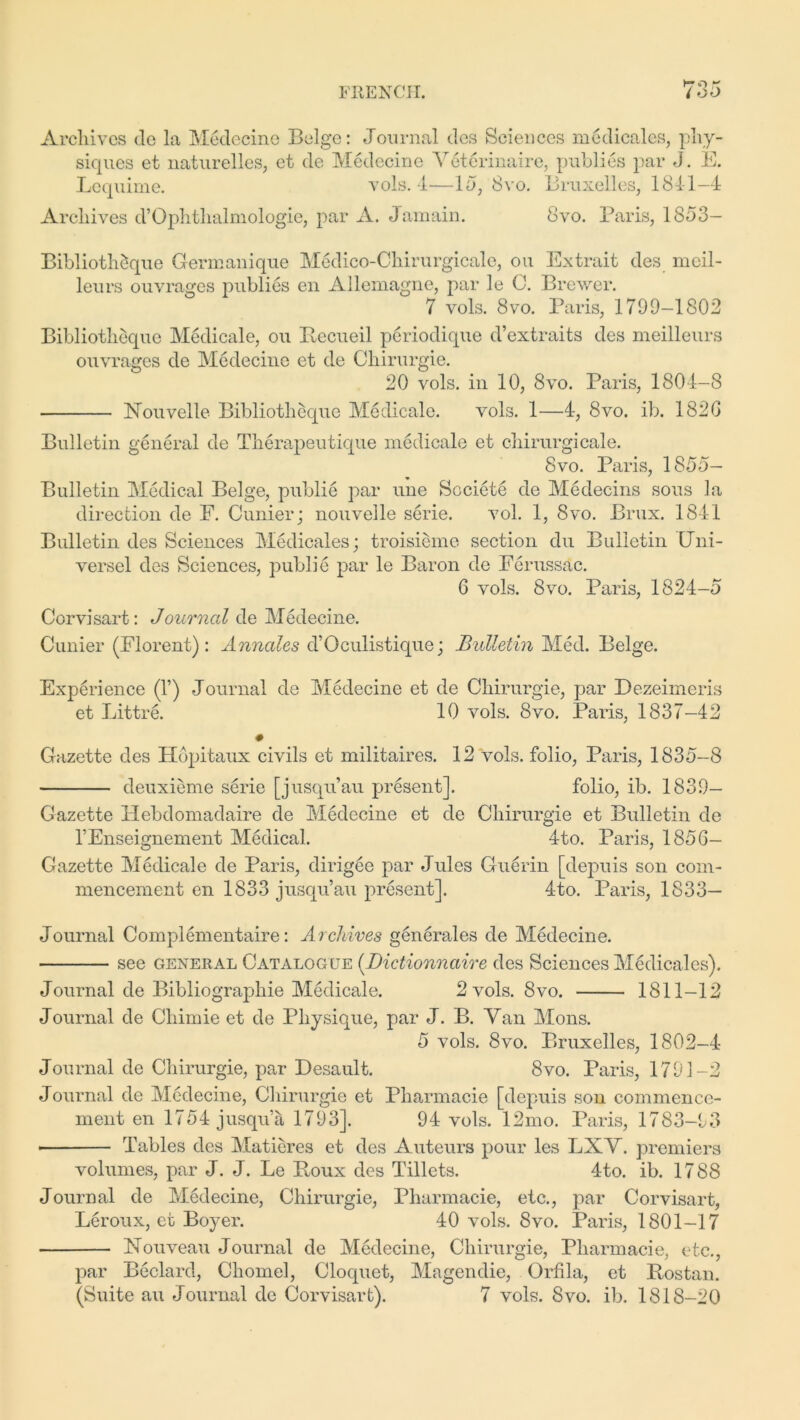 »7Q x Archives de la Medecine Beige: Journal des Sciences medicales, phy- siques et naturelles, et de Medecine Veterinaire, publics par J. E. Lequime. vols. 4—Id, 8vo. Bruxelles, 1841-4 Archives d’Gphthalmologie, par A. J amain. 8vo. Paris, 1853— Bibliotheque Germanique Medico-Chirurgicale, on Extrait des meil- leurs ouvrages publies en Allemagne, par le G. Brewer. 7 vols. 8vo. Paris, 1799-1802 Bibliotheque Medicale, ou Recueil periodique d’extraits des meilleurs ouvrages de Medecine et de Chirurgie. 20 vols. in 10, 8vo. Paris, 1804-8 Nouvelle Bibliotheque Medicale. vols. 1—4, 8vo. ib. 182G Bulletin general de Therapeutique medicale et chirurgicale. 8vo. Paris, 1855- Bulletin Medical Beige, publie par une Societe de Medecins sous la direction de E. Cunier; nouvelle serie. vol. 1, 8vo. Brux. 1841 Bulletin des Sciences Medicales; troisieme section du Bulletin Gni- versel des Sciences, publie par le Baron de Ferussac. 6 vols. 8vo. Paris, 1824-5 Corvisart: Journal de Medecine. Cunier (Florent) : Annales d’Oculistique; Bulletin Med. Beige. Experience (V) Journal de Medecine et de Chirurgie, par Dezeimeris et Littre. 10 vols. 8vo. Paris, 1837-42 Gazette des Hopitaux civils et militaires. 12 vols. folio, Paris, 1835-8 deuxieme serie [jusqu’au present]. folio, ib. 1839- Gazette Hebdomadaire de Medecine et de Chirurgie et Bulletin de l’Enseignement Medical. 4to. Paris, 1856- Gazette Medicale de Paris, dirigee par Jules Guerin [depuis son com- mencement en 1833 jusqu’au present]. 4-to. Paris, 1833- Journal Complementaire: Archives generales de Medecine. see general Catalogue (Dictionnaive des Sciences Medicales). Journal de Bibliographie Medicale. 2 vols. 8vo. 1811-12 Journal de Chimie et de Physique, par J. B. Yan Mons. 5 vols. 8vo. Bruxelles, 1802-4- Journal de Chirurgie, par Desault. 8vo. Paris, 1793-2 Journal de Medecine, Chirurgie et Pharmacie [depuis son commence- ment en 1754 jusqu’li 1793]. 94 vols. 12mo. Paris, 1783-93 • Tables des Matieres et des Auteurs pour les LXV. premiers volumes, par J. J. Le Roux des Tillets. 4to. ib. 1788 Journal de Medecine, Chirurgie, Pharmacie, etc., par Corvisart, Leroux, et Boyer. 40 vols. 8vo. Paris, 1801-17 Nouveau Journal de Medecine, Chirurgie, Pharmacie, etc., par Beclard, Chomel, Cloquet, Magendie, Orfila, et Rostan. (Suite au Journal de Corvisart). 7 vols. 8vo. ib. 1818-20