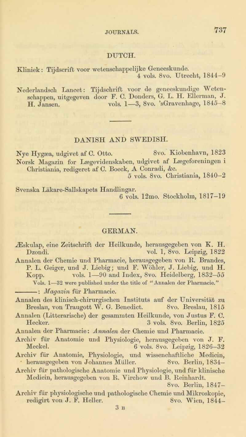 DUTCH. Kliniek: Tiidscrift voor wetenscliappelijke Geneeskunde. 4 vols. 8vo. Utrecht, 1844—9 Nederlandsch Lancet: Tijdsclirift voor de geneeskundige Weten- schappen, uitgegeven door F. C. Donders, G. L. H. Lllerman, J. H. Jansen. vols. 1—3, 8vo. ’sGravenliage, 1845-8 DANISH AND SWEDISH. Nye Hygsea, udgivet af C. Otto. 8vo. Kiobenhavn, 1823 Norsk Magazin for Lsegevidenskaben, udgivet af Lsegeforeningen i Christiania, redigeret af C. Boeck, A Conradi, &c. 5 vols. 8vo. Christiania, 1840—2 Svenska Lakare-Sailsk apets Handlingar. 6 vols. 12mo. Stockholm, 1817—19 GEBMAN. HSskulap, eine Zeitschrift der Heilkunde, herausgegeben von K. H. Dzondi. vol. 1, 8vo. Leipzig, 1822 Annalen der Chemie und Pharmacie, herausgegeben von It. Brandes, P. L. Geiger, und J. Liebig; und F. Wohler, J. Liebig, und H. Kopp. vols. 1—90 and Index, 8vo. Heidelberg, 1832—55 Yols. 1—32 were published under the title of “Annalen der Pharmacie.” : Magazin fiir Pharmacie. Annalen des klinisch-chirurgischen Instituts auf der Universitat zu Breslau, von Traugott W. G. Benedict. 8vo. Breslau, 1815 Annalen (Litterarische) der gesammten Heilkunde, von Justus F. C. Hecker. 3 vols. 8vo. Berlin, 1825 Annalen der Pharmacie: Annalen der Chemie und Pharmacie. Archiv fiir Anatomie und Physiologic, herausgegeben von J. F. Meckel. 6 vols. 8vo. Leipzig, 1826—32 Archiv fur Anatomie, Physiologie, und wissenchaftliche Medicin, * herausgegeben von Johannes Muller. 8vo. Berlin, 1834— Archiv fiir patliologische Anatomie und Physiologie, und fiir klinische Medicin, herausgegeben von It. Virchow und B. Reinhardt. 8vo. Berlin, 1847- Arcli iv fur pliysiologische und patliologische Chemie und Mikroskopie, redigirt von J. F. Heller. 8vo. Wien, 1844- 3 B