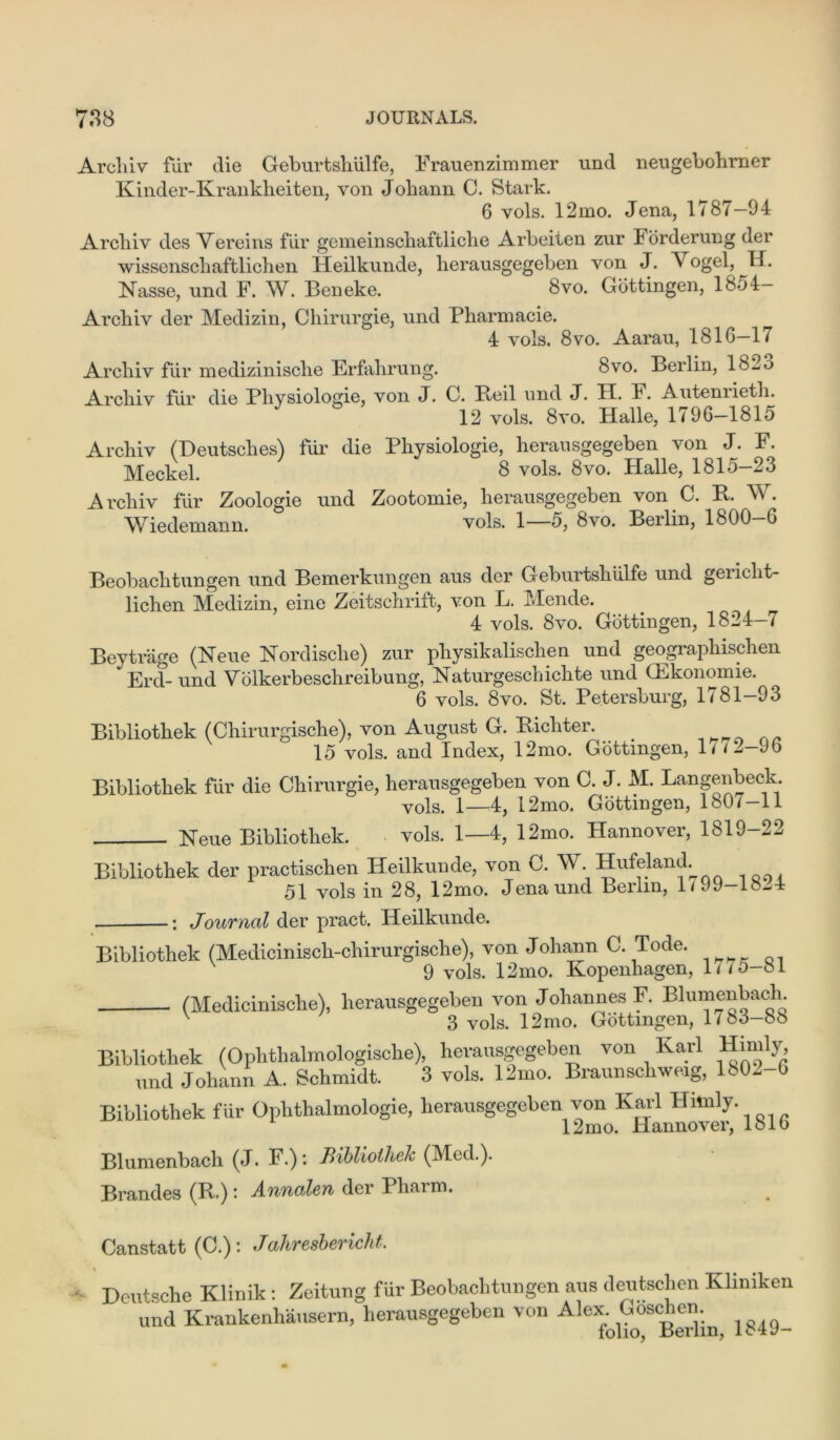 Archiv fur die Geburtsliiilfe, Frauenzimmer und neugebohrner Kinder-Krankheiten, von Johann C. Stark. 6 vols. 12mo. Jena, 1787-94 Archiv des Aereins fur gemeinschaftliche Arbeiten zur lorderung der wissenschaftlichen Heilkunde, herausgegeben von J. Vogel, H. Nasse, und F. W. Beneke. 8vo. Gottingen, 1854— Archiv der Medizin, Chirurgie, und Pharmacie. 4 vols, 8vo. Aarau, 1816—17 Archiv fur medizinische Erfahrung. 8vo. Berlin, 1825 Archiv fiir die Pliysiologie, von J. C. Beil und J. H. F. Autenrietli. 12 vols. 8vo. Halle, 1796—1815 Archiv (Deutsches) fur die Pliysiologie, herausgegeben von J. F. Meckel. 8 vols. 8vo. Halle, 1815—23 Archiv fur Zoologie und Zootomie, herausgegeben von G. B. V . Wiedemann. vols. 1—5, 8vo. Berlin, 1800-6 Beobaclitungen und Bemerkungen aus der Geburtsliiilfe und gericlit- lichen Medizin, eine Zeitschrift, von L. Mende. 4 vols. 8vo. Gottingen, 1824-7 Beytrage (Neue Nordisclie) zur pliysikalischen und geographischen Erd- und Volkerbeschreibung, Naturgeschichte und (Ekonomie. 6 vols. 8vo. St. Petersburg, 1781-93 Bibliothek (Chirurgische), von August G. Bichter. 15 vols. and Index, 12mo. Gottingen, 17 /2-96 Bibliothek fur die Chirurgie, herausgegeben von C. J. M. Langenbeck vols. i—I2mo. Gottingen, 180/ -11 Neue Bibliothek. vols. 1—4, 12mo. Hannover, 1819-22 Bibliothek der practischen Heilkunde, von C. W. Hufeland. 51 vols in 28, 12mo. Jena und Berlin, 1/99-1521 : Journal der pract. Heilkunde. Bibliothek (Medioinisch-chirurgische), von Johann C. Tode. 9 vols. 12mo. Kopenhagen, 1775-81 (Medieinische), herausgegeben von Johannes F. Blumenbach 3 vols. 12mo. Gottingen, 1783-85 Bibliothek (Oplithalmologische), herausgegeben von lvarl Himly, und Johann A. Schmidt. 3 vols. 12mo. Braunschweig, 1802-6 Bibliothek fiir Oplithalmologie, herausgegeben von Bail Hnnly. 1 2mo. Hannover, 151 o Blumenbach (J. F.)*. Bibliothek (Med.). Brandes (B.): Annalen der Pliaim. K Canstatt (C.): Jahresbericht. Deutsche Klinik: Zeitung fur Beobaclitungen aus deutsclien Ivliniken und ICrankenhausern, herausgegeben von Ale:folkTserlin 1849-