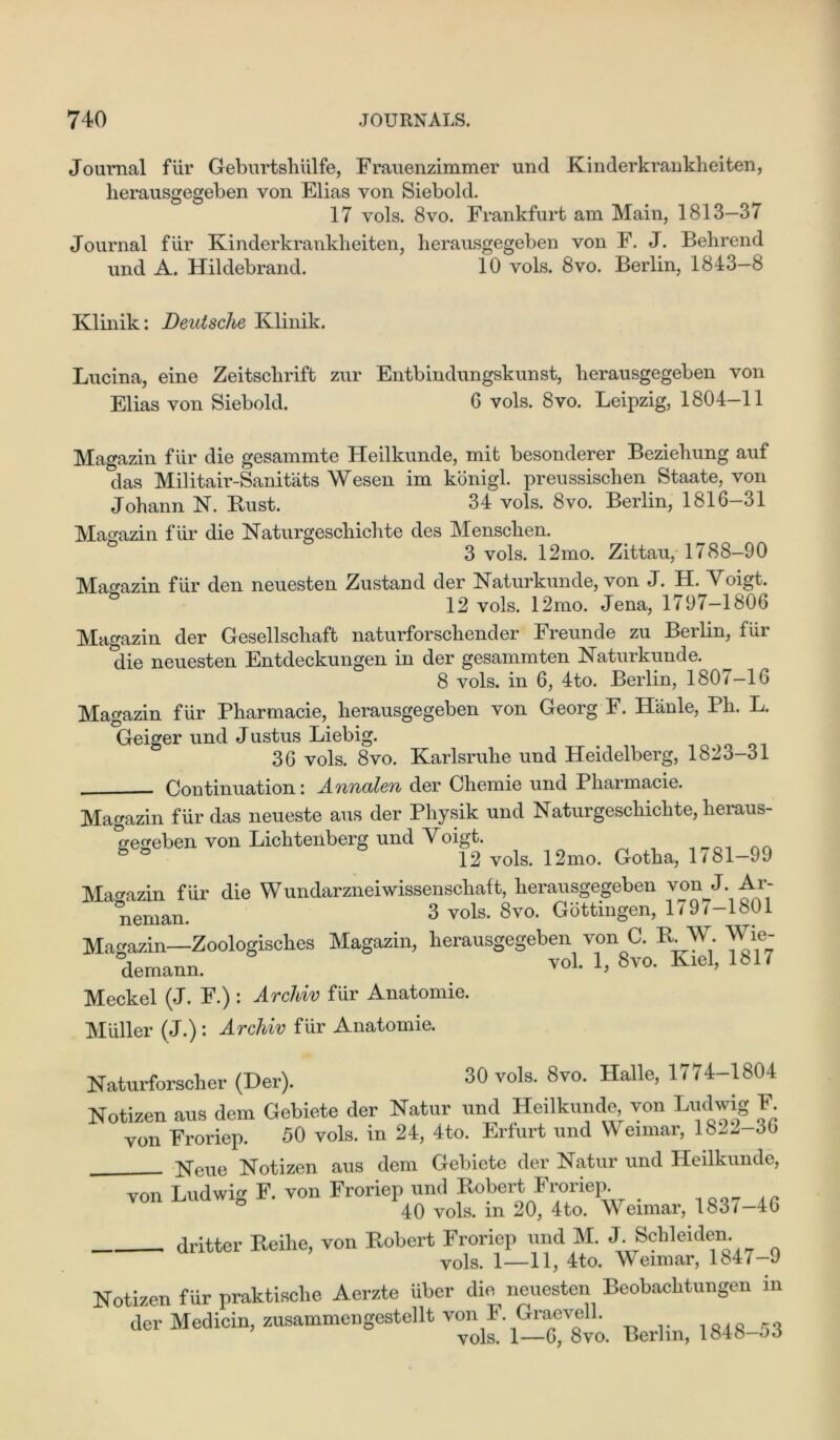 Journal fur Geburtshiilfe, Frauenzimmer und Kinderkrankheiten, herausgegeben von Elias yon Siebold. 17 yoIs. 8vo. Frankfurt am Main, 1813—37 Journal fur Kinderkrankheiten, lierausgegeben von F. J. Behrend und A. Hildebrand. 10 vols. 8vo. Berlin, 1843—8 Klinik: Deutsche Klinik. Lucina, eine Zeitsclirift zur Entbindungskunst, herausgegeben von Elias von Siebold. 6 vols. 8vo. Leipzig, 1804-11 Magazin fur die gesammte Heilkunde, mit besonderer Beziehung auf das Militair-Sanitats Wesen im konigl. preussischen Staate, von Johann N. Bust. 34 vols. 8vo. Berlin, 1816-31 Magazin fur die Naturgeschichte des Menschen. 3 vols. 12mo. Zittau, 1788—90 Magazin fur den neuesten Zustand der Naturkunde, von J. H. Voigt. 12 vols. 12mo. Jena, 1797-1806 Magazin der Gesellschaft naturforsehender Freunde zu Berlin, fiir die neuesten Entdeckungen in der gesammten Naturkunde. 8 vols. in 6, 4to. Berlin, 1807-16 Magazin fur Pharmacie, herausgegeben von Georg F. Hanle, Ph. L. Geiger und J ustus Liebig. < 36 vols. 8vo. Karlsruhe und Heidelberg, 1823-31 Continuation: Annalen der Chemie und Pharmacie. Magazin fiir das neueste aus der Physik und Naturgeschichte, heraus- gegeben von Lichtenberg und Voigt. 12 vols. 12mo. Gotha, 1/81-99 Magazin fiir die Wundarzneiwissenscliaft, herausgegeben von L Ar- menian. 3 vols. Svo. Gottingen, 179/-1801 Magazin—Zoologisches Magazin, lierausgegeben von C. R. W. Wie- demann. ™1. 1> 8vo- Kiel> 1817 Meckel (J. F.) : Archiv fiir Anatomie. Muller (J.): Archiv fiir Anatomie. Naturforscher (Der). 30 vols. 8vo. Halle, 1774-1804 Notizen aus dem Gebiete der Natur und Heilkunde von Ludwig F von Froriep. 50 vols. in 24, 4to. Erfurt und Weimar, 182^-36 Neue Notizen aus dem Gebiete der Natur und Heilkunde, von Ludwig F. von Froriep und Robert Froriep. > 40 vols. in 20, 4to. Weimar, 183/-46 dritter Beihe, von Bobert Froriep und M. J. Schleiden. vols. 1—11, 4to. Meimar, 1847-9 Notizen fur praktische Aerzte uber die neuesten Beobachtungen in der Medicin, zusammengestellt von F. Graevcll. vols. 1—6, 8vo. Berlin, lo4o—oo
