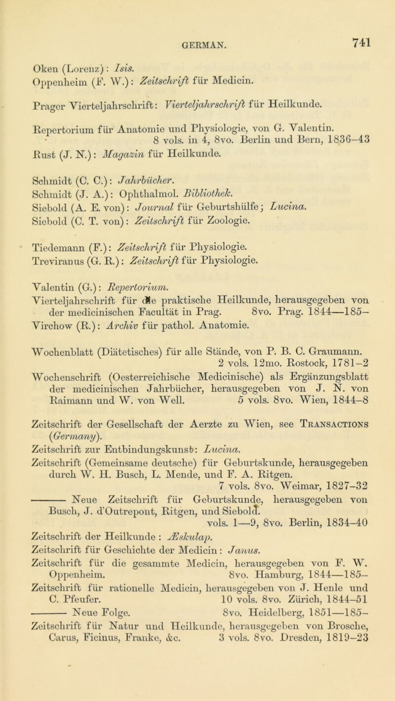 Oken (Lorenz): Isis. Oppenheim (F. W.): Zeitschrift fiir Medicin. Prager Vierteljahrschrift: Vierteljahrschrift fiir Heilkunde. Bepertorium fiir Anatomie und Physiologie, von G. Valentin. 8 vols. in 4, 8vo. Berlin und Bern, 1836—43 Bust (J. H.): Mcigazin fiir Heilkunde. Schmidt (C. C.): Jahrbucher. Schmidt (J. A.): Ophthalmol. Bibliothek. Siebold (A. E. von) : Journal fiir Geburtshiilfe; Lucina. Siebold (C. T. von): Zeitschrift fiir Zoologie. Tiedemann (F.): Zeitschrift fiir Physiologie. Treviranus (G. B.) : Zeitschrift fiir Physiologie. Valentin (G.): Repertorium. Vierteljahrschrift fiir cle praktische Heilkunde, herausgegeben von der medicinischen Facultat in Prag. 8vo. Prag. 1844—185— Virchow (B.): Archiv fiir pathol. Anatomie. Woclienblatt (Diatetisch.es) fiir alle Stande, von P. B. C. Graumann. 2 vols. 12mo. Bostock, 1781—2 Wochenschrift (Oesterreichische Medicinische) als Erganzungsblatt der medicinischen Jahrbiicher, herausgegeben von J. N. von Baimann und W. von Well. 5 vols. 8vo. Wien, 1844—8 Zeitschrift der Gesellschaft der Aerzte zu Wien, see Transactions {Germany). Zeitschrift zur Entbindungskunst: Lucina. Zeitschrift (Gemeinsame deutsche) fiir Geburtskunde, herausgegeben durch W. H. Busch, L. Mende, und F. A. Bitgen. 7 vols. 8vo. Weimar, 1827-32 Neue Zeitschrift fiir Geburtskunde, herausgegeben von Busch, J. d’Outrepont, Bitgen, und Siebokt. vols. 1—9, 8vo. Berlin, 1834-40 Zeitschrift der Heilkunde : AEskulap. Zeitschrift fiir Gescliichte der Medicin: Janus. Zeitschrift fiir die gesammte Medicin, herausgegeben von F. W. Oppenheim. 8vo. Hamburg, 1844—185— Zeitschrift fiir rationelle Medicin, herausgegeben von J. Henle und C. Pfeufer. 10 vols. 8vo. Zurich, 1844—51 Neue Folge. 8vo. Heidelberg, 1851—185- Zeitschrift fiir Natur und Heilkunde, herausgegeben von Brosclie, Carus, Ficinus, Franke, &c. 3 vols. 8vo. Dresden, 1819—23