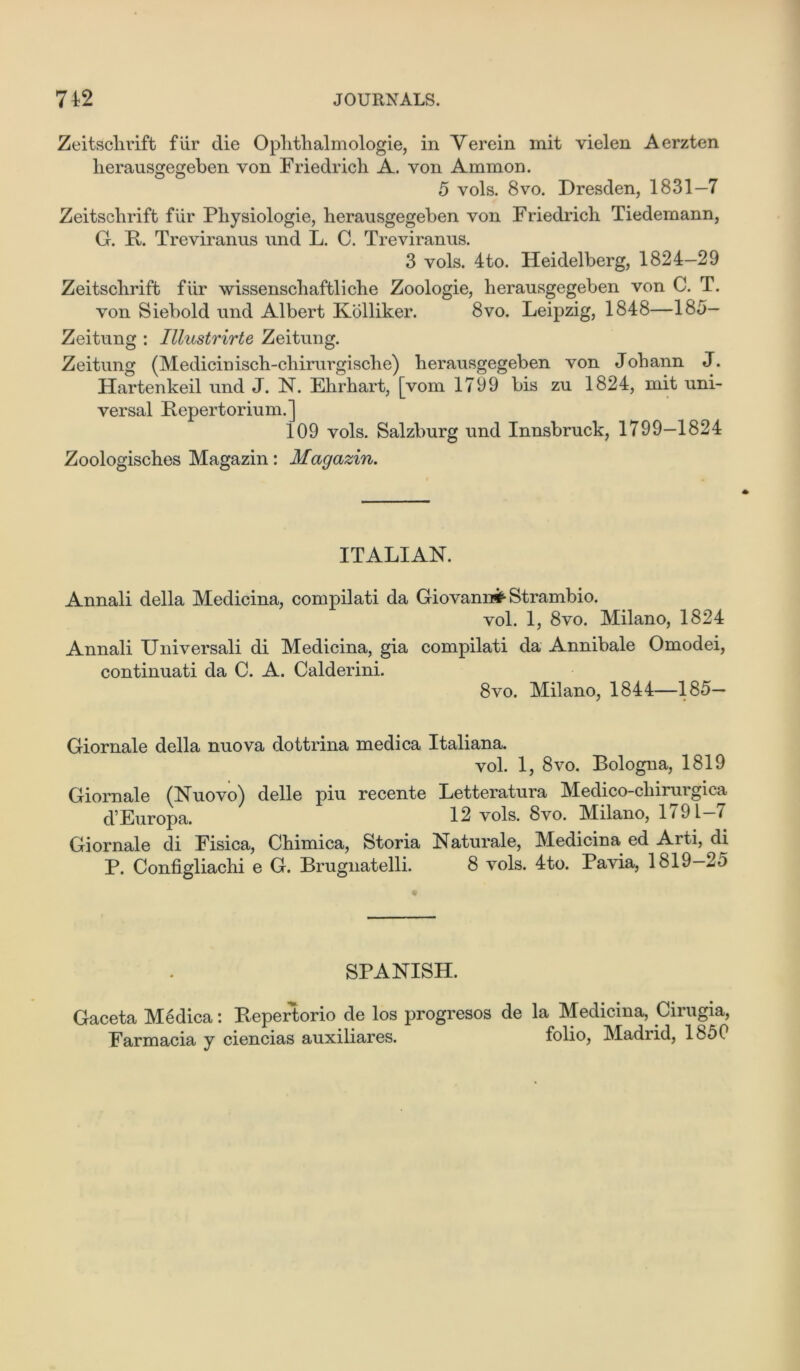 7 42 JOURNALS. Zeitschrift flir die Ophthalmologie, in Verein mit vielen Aerzten lierausgegeben von Friedrich A. von Ammon. 5 vols. 8vo. Dresden, 1831—7 Zeitschrift fur Pliysiologie, lierausgegeben von Friedrich Tiedemann, G. R. Treviranus und L. C. Treviranus. 3 vols. 4to. Heidelberg, 1824—29 Zeitschrift fiir wissenschaftliche Zoologie, herausgegeben von C. T. von Siebold und Albert Kolliker. 8vo. Leipzig, 1848—185- Zeitung : Illustrirte Zeitung. Zeitung (Medicinisch-chirurgisclie) herausgegeben von Johann J. Hartenkeil und J. N. Ehrhart, [vom 1799 bis zu 1824, mit uni- versal Repertorium.] 109 vols. Salzburg und Innsbruck, 1799—1824 Zoologisches Magazin: Magazin. ITALIAN. Annali della Medicina, compilati da Giovanni Strambio. vol. 1, 8vo. Milano, 1824 Annali Universali di Medicina, gia compilati da Annibale Omodei, continuati da C. A. Calderini. 8vo. Milano, 1844—185— Giornale della nuova dottrina medica Italiana. vol. 1, 8vo. Bologna, 1819 Giornale (Nuovo) delle piu recente Letteratura Medico-chirui gica d’Europa. 12 vols. 8vo. Milano, 1791-7 Giornale di Fisica, Chimica, Storia Naturale, Medicina ed Arti, di P. Configliachi e G. Brugnatelli. 8 vols. 4to. Pavia, 1819-25 SPANISH. Gaceta Medica: Repertorio de los progresos de la Medicina, Cirugia, Farmacia y ciencias auxiliares. folio, Madrid, 1850
