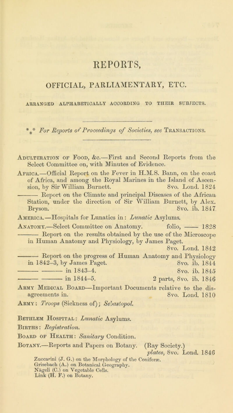 REPORTS, OFFICIAL, PARLIAMENTARY, ETC. ARRANGED ALPHABETICALLY ACCORDING TO THEIR SUBJECTS. *#* For Reports o+' Proceedings of Societies, see Transactions. Adulteration of Food, &c.—First and Second Reports from tlie Select Committee on, with Minutes of Evidence. Africa.—Official Report on the Fever in H.M.S. Bann, on the coast of Africa, and among the Royal Marines in the Island of Ascen- sion, by Sir William Burnett. 8vo. Bond. 1824 Report on the Climate and principal Diseases of the African Station, under the direction of Sir William Burnett, by Alex. Bryson. 8vo. ib. 1847 America.—Hospitals for Lunatics in : Lunatic Asylums. Anatomy.—Select Committee on Anatomy. folio, 1828 Report on the results obtained by the use of the Microscope in Human Anatomy and Physiology, by James Paget. 8vo. Bond. 1842 Report on the progress of Human Anatomy and Physiology in 1842-3, by James Paget. 8vo. ib. 1844 in 1843-4. 8vo. ib. 1845 in 1844-5. 2 parts, 8vo. ib. 1846 Army Medical Board—Important Documents relative to the dis- agreements in. 8vo. Lond. 1810 Army : Troops (Sickness of); Sevastopol. Bethlem Hospital : Lunatic Asylums. Births : Registration. Board of Health : Sanitary Condition. Botany.—Reports and Papers on Botany. (Ray Society.) p>lates) 8vo. Bond. 1846 Zuccanni (J. G.) on the Morphology of the Coniferae. Grisebach (A.) on Botanical Geography. Nageli (C.) on Vegetable Cells. Link (H. F.) on Botany.