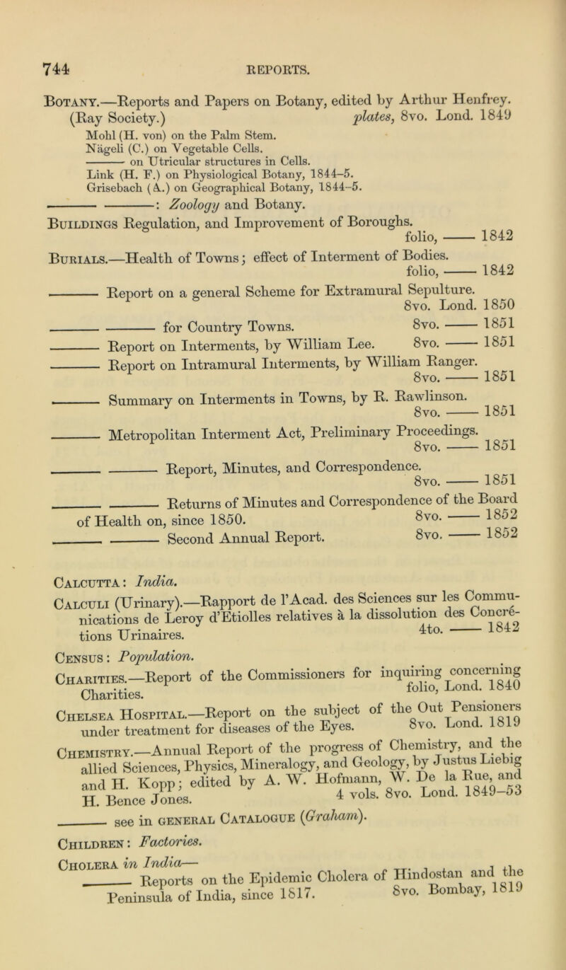 Botany.—Reports and Papers on Botany, edited by Arthur Henfrey. (Ray Society.) plates, 8vo. Lond. 184‘J Mohl (H. von) on the Palm Stem. Nageli (C.) on Vegetable Cells. on Utricular structures in Cells. Link (H. F.) on Physiological Botany, 1844-5. Grisebach (A.) on Geographical Botany, 1844-5. •: Zoology and Botany. Buildings Regulation, and Improvement of Boroughs. folio, - Burials.—Health of Towns; effect of Interment of Bodies. folio, - - 1842 - 1842 - Report on a general Scheme for Extramural Sepulture. 1 8vo. Lond. 1850 for Country Towns. 8vo. 1851 - Report on Interments, by William Lee. 8vo. 1851 - Report on Intramural Interments, by William Ranger. 8vo. 1851 - Summary on Interments in Towns, by R. Raw linson. J 8vo. 1851 - Metropolitan Interment Act, Preliminary Proceedings. 1 8vo. 1851 Report, Minutes, and Correspondence. 8vo. 1851 Returns of Minutes and Correspondence of the Board of Health on, since 1850. 8v0- 18^2 Second Annual Report. 8vo. Calcutta: India. Calculi (Urinary).—Rapport de I Acad, des Sciences sur les Commu- nications de Leroy d’Etiolles relatives a la dissolution des Concre- tions Urinaires. 4to- 1842 Census : Population. CHARm^-Report of the Commissioners for Charities. 5 Chelsea HosPiTAL.-Report on the subject of the Out Pensioners under treatment for diseases of the Eyes. S\o. Lond. 18 . Chemistry.—Annual Report of the progress of Chemistry, and the allied Sciences, Physics, Mineralogy, and Geology, by Justus Liebig nd H. Kopp edited by A. W. Hofmann W. De la Rue and H. Bence Jones. 4 ™ls. 8vo. Lond. 1849-53 see in general Catalogue {Graham). Children: Factories. Cholera in India— , - Reports on the Epidemic Cholera of Hmdostan and Peninsula of India, since 1817. Svo. Bombay,