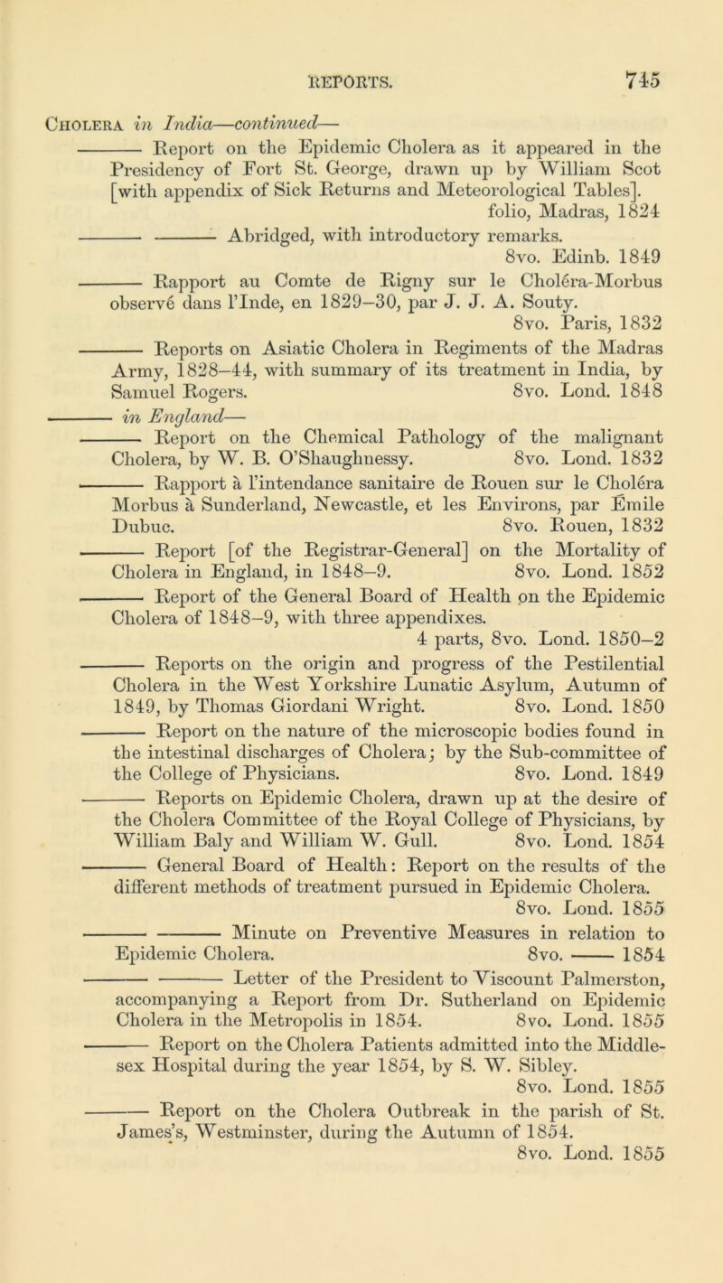 Cholera in India—continued— Report on the Epidemic Cholera as it appeared in the Presidency of Fort St. George, drawn up by William Scot [with appendix of Sick Returns and Meteorological Tables]. folio, Madras, 1824 Abridged, with introductory remarks. 8vo. Edinb. 1849 Rapport au Comte de Rigny sur le Cholera-Morbus observe dans l’lnde, en 1829—30, par J. J. A. Souty. 8vo. Paris, 1832 Reports on Asiatic Cholera in Regiments of the Madras Army, 1828—44, with summary of its treatment in India, by Samuel Rogers. 8vo. Lond. 1848 in England— Report on the Chemical Pathology of the malignant Cholera, by W. B. O’Shaughnessy. 8vo. Lond. 1832 Rapport a l’intendance sanitaire de Rouen sur le Cholera Morbus a Sunderland, Newcastle, et les Environs, par Emile Dubuc. 8vo. Rouen, 1832 Re]oort [of the Registrar-General] on the Mortality of Cholera in England, in 1848—9. 8vo. Lond. 1852 Report of the General Board of Health on the Epidemic Cholera of 1848—9, with three appendixes. 4 parts, 8vo. Lond. 1850—2 Reports on the origin and progress of the Pestilential Cholera in the West Yorkshire Lunatic Asylum, Autumn of 1849, by Thomas Giordani Wright. 8vo. Lond. 1850 Report on the nature of the microscopic bodies found in the intestinal discharges of Cholera; by the Sub-committee of the College of Physicians. 8vo. Lond. 1849 • Reports on Epidemic Cholera, drawn up at the desire of the Cholera Committee of the Royal College of Physicians, by William Baly and William W. Gull. 8vo. Lond. 1854 General Board of Health: Report on the results of the different methods of treatment pursued in Epidemic Cholera. 8vo. Lond. 1855 Minute on Preventive Measures in relation to Epidemic Cholera. 8vo. 1854 Letter of the President to Viscount Palmerston, accompanying a Report from Dr. Sutherland on Epidemic Cholera in the Metropolis in 1854. 8vo. Lond. 1855 Report on the Cholera Patients admitted into the Middle- sex Hospital during the year 1854, by S. W. Sibley. 8vo. Lond. 1855 Report on the Cholera Outbreak in the parish of St. James’s, Westminster, during the Autumn of 1854. 8vo. Lond. 1855
