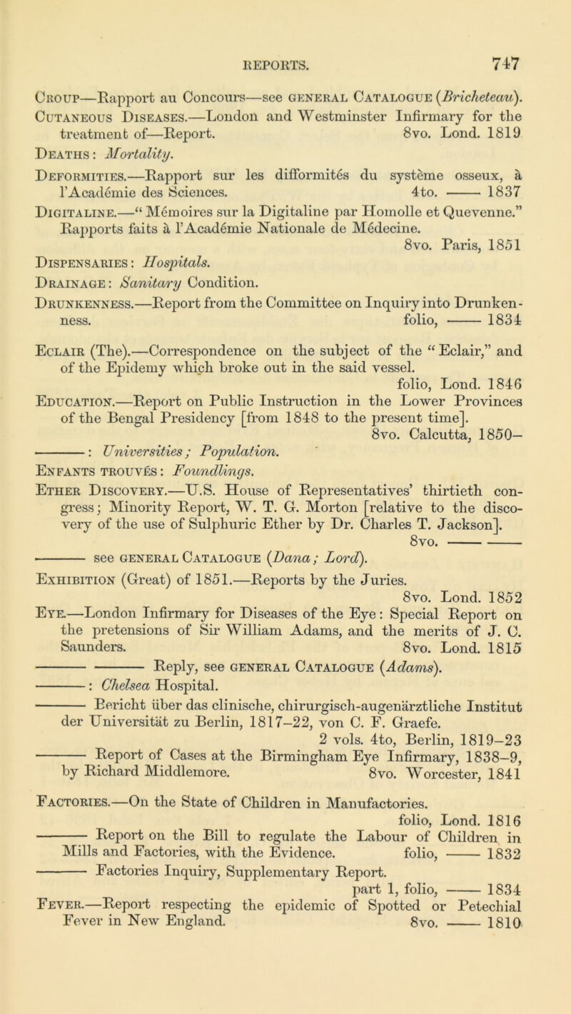Croup—Rapport au Concours—see general Catalogue (Bricheteau). Cutaneous Diseases.—London and Westminster Infirmary for the treatment of—Report. 8vo. Lond. 1819 Deaths : Mortality. Deformities.—Rapport sur les difformites du systeme osseux, a l’Academie des Sciences. 4to. 1837 Digitaline.—“ Memoires sur la Digitaline par Homolle et Quevenne.” Rapports faits a l’Academie Rationale de Medecine. 8 vo. Paris, 18.51 Dispensaries : Hospitals. Drainage : Sanitary Condition. Drunkenness.—Report from the Committee on Inquiry into Drunken- ness. folio, 1834 Eclair (The).—Correspondence on the subject of the “Eclair,” and of the Epidemy which broke out in the said vessel. folio, Lond. 1846 Education.—Report on Public Instruction in the Lower Provinces of the Bengal Presidency [from 1848 to the present time]. 8vo. Calcutta, 1850— : Vniversities; Population. Enfants trouves : Foundlings. Ether Discovery.—U.S. House of Representatives’ thirtieth con- gress; Minority Report, W. T. G. Morton [relative to the disco- very of the use of Sulphuric Ether by Dr. Charles T. Jackson]. 8vo. see general Catalogue (Dana ; Lord). Exhibition (Great) of 1851.—Reports by the Juries. 8vo. Lond. 1852 Eye.—London Infirmary for Diseases of the Eye : Special Report on the pretensions of Sir William Adams, and the merits of J. C. Saunders. 8vo. Lond. 1815 Reply, see general Catalogue {Adams). : Chelsea Hospital. Bericht iiber das clinische, chirurgisch-augenarztliche Institut der Universitiit zu Berlin, 1817-22, von C. F. Graefe. 2 vols. 4to, Berlin, 1819-23 Report of Cases at the Birmingham Eye Infirmary, 1838—9, by Richard Middlemore. 8vo. Worcester, 1841 Factories.—On the State of Children in Manufactories. folio, Lond. 1816 Report on the Bill to regulate the Labour of Children in Mills and Factories, with the Evidence. folio, 1832 Factories Inquiry, Supplementary Report. part 1, folio, 1834 Fever.—Report respecting the epidemic of Spotted or Petechial Fever in New England. 8vo. 1810