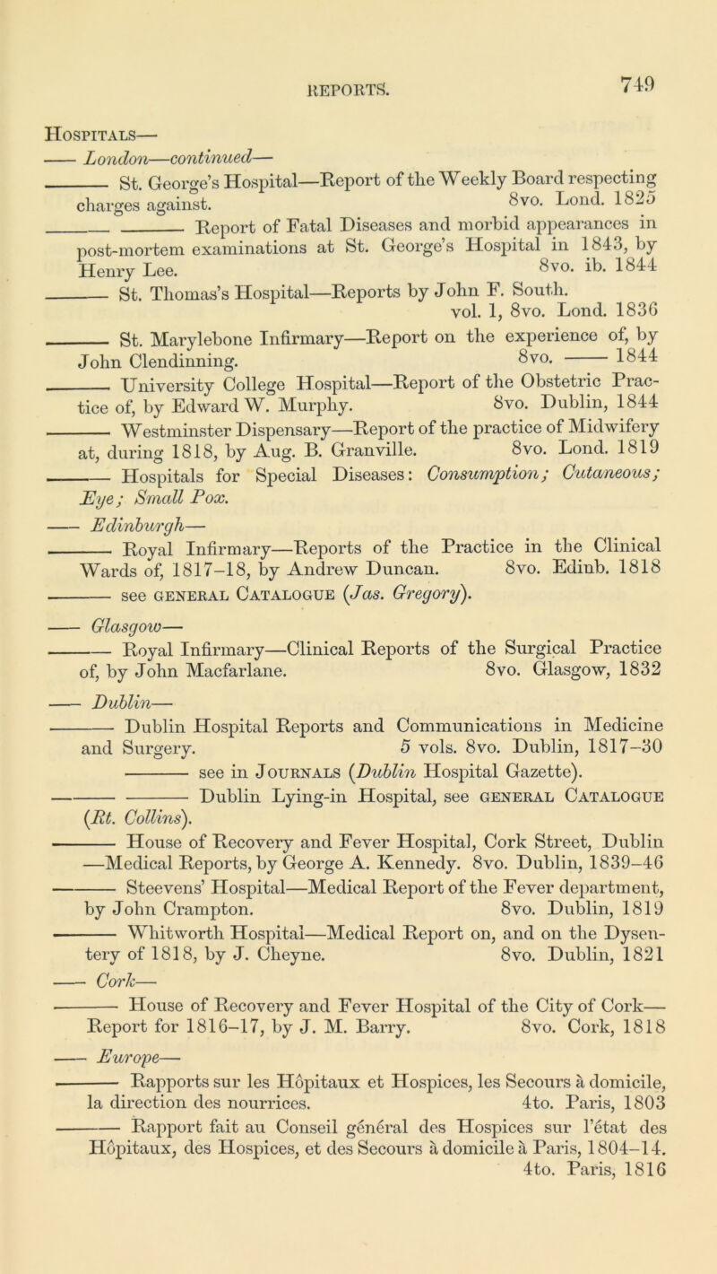 Hospitals— London—continued— St. George’s Hospital—Report of the Weekly Board respecting charges against. 8vo. Bond. 1823 Report of Fatal Diseases and morbid appearances in post-mortem examinations at St. George’s Hospital in 1843, by Henry Lee. 8vo* * ib- 1844 St. Thomas’s Hospital—Reports by John F. South. vol. 1, 8vo. Lond. 183G St. Marylebone Infirmary—Report on the experience of, by John Clendinning. 8v0* 1844 University College Hospital—Report of the Obstetric Prac- tice of, by Edward W. Murphy. 8vo. Dublin, 1844 Westminster Dispensary—Report of the practice of Midwifery at, during 1818, by Aug. B. Granville. 8vo. Lond. 1819 Hospitals for Special Diseases: Consumption; Cutaneous; jEye; Small Pox. • Edinburgh— Royal Infirmary—Reports of the Practice in the Clinical Wards of, 1817-18, by Andrew Duncan. 8vo. Edinb. 1818 see GENERAL Catalogue (Jas. Gregory). ■ Glasgow— Royal Infirmary—Clinical Reports of the Surgical Practice of, by John Macfarlane. 8vo. Glasgow, 1832 Dublin— Dublin Hospital Reports and Communications in Medicine and Surgery. 5 vols. 8vo. Dublin, 1817-30 see in Journals (Dublin Hospital Gazette). Dublin Lying-in Hospital, see general Catalogue (Rt. Collins). House of Recovery and Fever Hospital, Cork Street, Dublin —Medical Reports, by George A. Kennedy. 8vo. Dublin, 1839-46 Steevens’ Hospital—Medical Report of the Fever department, by John Crampton. 8vo. Dublin, 1819 Whitworth Hospital—Medical Report on, and on the Dysen- tery of 1818, by J. Cheyne. 8vo. Dublin, 1821 Cork— * House of Recovery and Fever Hospital of the City of Cork— Report for 1816-17, by J. M. Barry. 8vo. Cork, 1818 Europe— • Rapports sur les Hopitaux et Hospices, les Secours a domicile, la direction des nourrices. 4to. Paris, 1803 Rapport fait au Conseil general des Hospices sur l’etat des Hopitaux, des Hospices, et des Secours a domicile a Paris, 1804-14. 4to. Paris, 1816