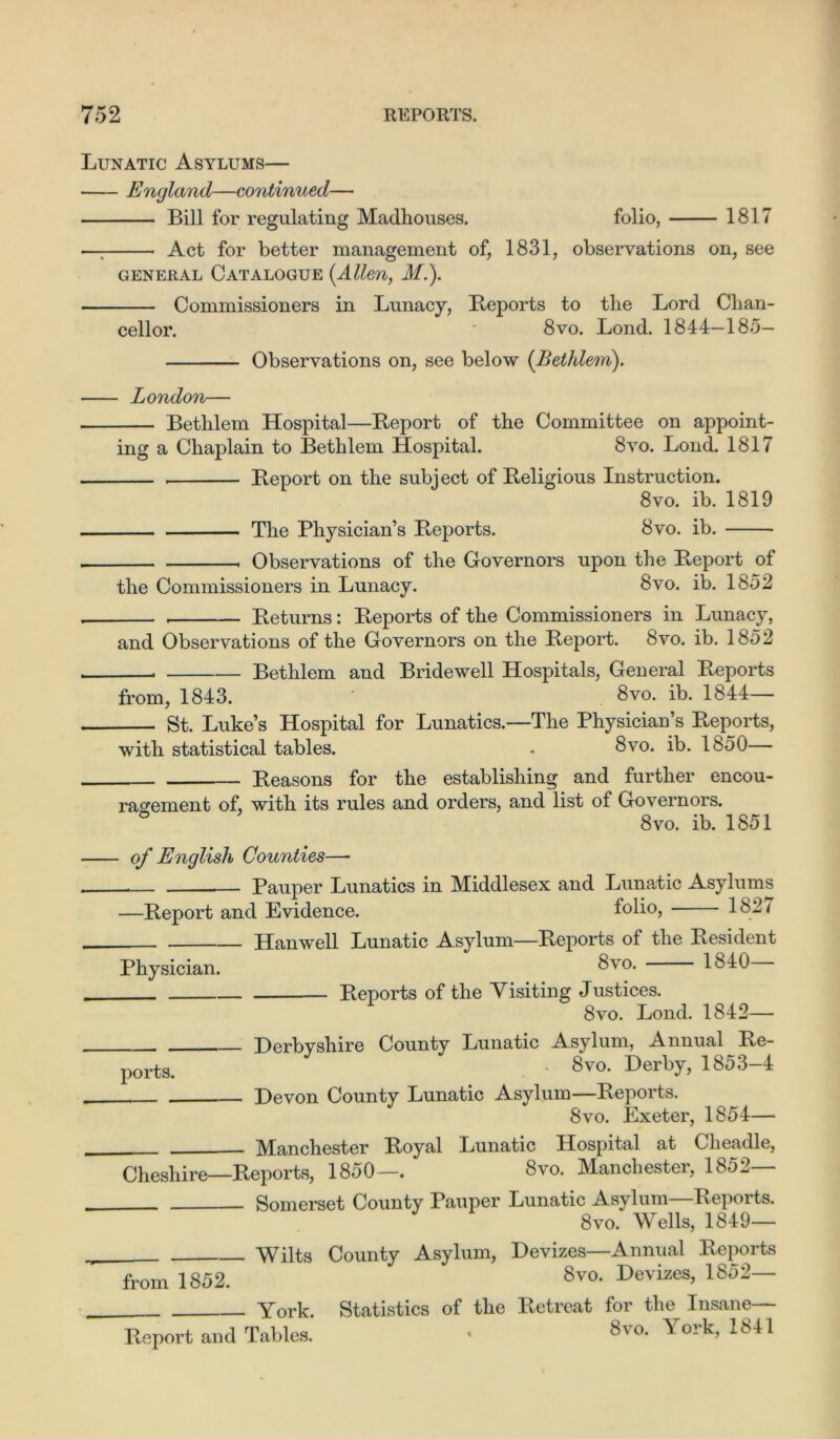 Lunatic Asylums— England—continued— Bill for regulating Madhouses. folio, 1817 —: Act for better management of, 1831, observations on, see GENERAL CATALOGUE (.Alien, M.). Commissioners in Lunacy, Reports to the Lord Chan- cellor. ■ 8vo. Lond. 1844-185- Observations on, see below (Bethlem). London— Bethlem Hospital—Report of the Committee on appoint- ing a Chaplain to Bethlem Hospital. 8vo. Lond. 1817 Report on the subject of Religious Instruction. 8vo. ib. 1819 The Physician’s Reports. 8vo. ib. Observations of the Governors upon the Report of the Commissioners in Lunacy. 8vo. ib. 1852 Returns: Reports of the Commissioners in Lunacy, and Observations of the Governors on the Report. 8vo. ib. 1852 . Bethlem and Bridewell Hospitals, General Reports from, 1843. ‘ 8vo. ib. 1844— St. Luke’s Hospital for Lunatics.—The Physician’s Reports, with statistical tables. . Svo. ib. 1850— Reasons for the establishing and further encou- ragement of, with its rules and orders, and list of Governors. ° 8vo. ib. 1851 Physician. ports. of English Counties—* — Pauper Lunatics in Middlesex and Lunatic Asylums —Report and Evidence. folio, 1827 Hanwell Lunatic Asylum—Reports of the Resident 8vo. 1840— Reports of the Visiting Justices. 8vo. Lond. 1842— Derbyshire County Lunatic Asylum, Annual Re- . 8vo. Derby, 1853—4 Devon County Lunatic Asylum—Reports. 8vo. Exeter, 1854— Manchester Royal Lunatic Hospital at Clieadle, Cheshire—Reports, 1850—. 8vo. Manchester, 1852 Somerset County Pauper Lunatic Asylum Reports. 8vo. Wells, 1849— Wilts County Asylum, Devizes—Annual Reports from 1852. 8v0- Devizes> 1852~ York. Statistics of the Retreat for the Insane— Report and Tables. • 8va York, 1841