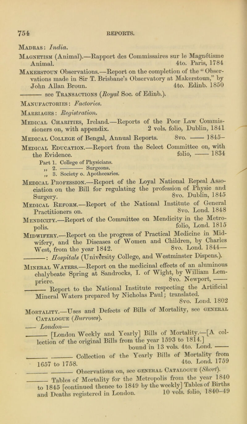 Madras: India. Magnetism (Animal).—Rapport des Commissaires sur le Magnetisme Animal. 4to. Paris, 1784 Makerstoun Observations.—Report on the completion of the Obser- vations made in Sir T. Brisbane’s Observatory at Makerstoun,” by John Allan Broun. 4to. Edinb. 1850 see Transactions {Royal Soc. of Edinb.). Manufactories : Factories. Marriages : Registration. Medical Charities, Ireland.—Reports of the Poor Law Commis- sioners on, with appendix. 2 vols. folio, Dublin, 1841 Medical College of Bengal, Annual Reports. 8vo. 1 845- Medical Education.—Report from the Select Committee on, with the Evidence. folio, 1834 Parti. College of Physicians. „ 2. Surgeons. „ 3. Society o. Apothecaries. Medical Profession.—Report of the Loyal National Repeal Asso- ciation on the Bill for regulating the profession of Physic and Surgery. 8vo. Dublin, 1845 Medical Reform.—Report of the National Institute of General Practitioners on. 8vo. Lond. 1848 Mendicity.—Report of the Committee on Mendicity in the Metro- p0lis. folio, Lond. 1815 Midwifery.—Report on the progress of Practical Medicine in Mid- wifery, and the Diseases of Women and Children, by Chanes West, from the year 1842. 8vo. Lond. 1844 Hospitals (University College, and Westminster Dispens.). Mineral Waters.—Report on the medicinal effects of an aluminous chalybeate Spring at Sandrocks, I. of Wight, by VY illiam Lem- priere. 8vo. Newport, Report to the National Institute respecting the Artificial Mineral Waters prepared by Nicholas Paul; translated. 8vn. Lond. 1802 Mortality.—Uses and Defects of Bills of Mortality, see general Catalogue {Burrows). London— [London Weekly and Yearly] Bills of Mortality.—[A col- lection of the original Bills from the year 1593 to 1814.] bound in 13 vols. 4to. Lond. Collection of the Yearly Bills of Mortality from 1657 to 1758. 4ta Lond* 1759 Observations on, see general Catalogue {Short). Tables of Mortality for the Metropolis from the year 1840 to 1845 [continued thence to 1849 by the weekly] Tables of Births and Deaths registered in London. 10 vols. folio, U 40- c