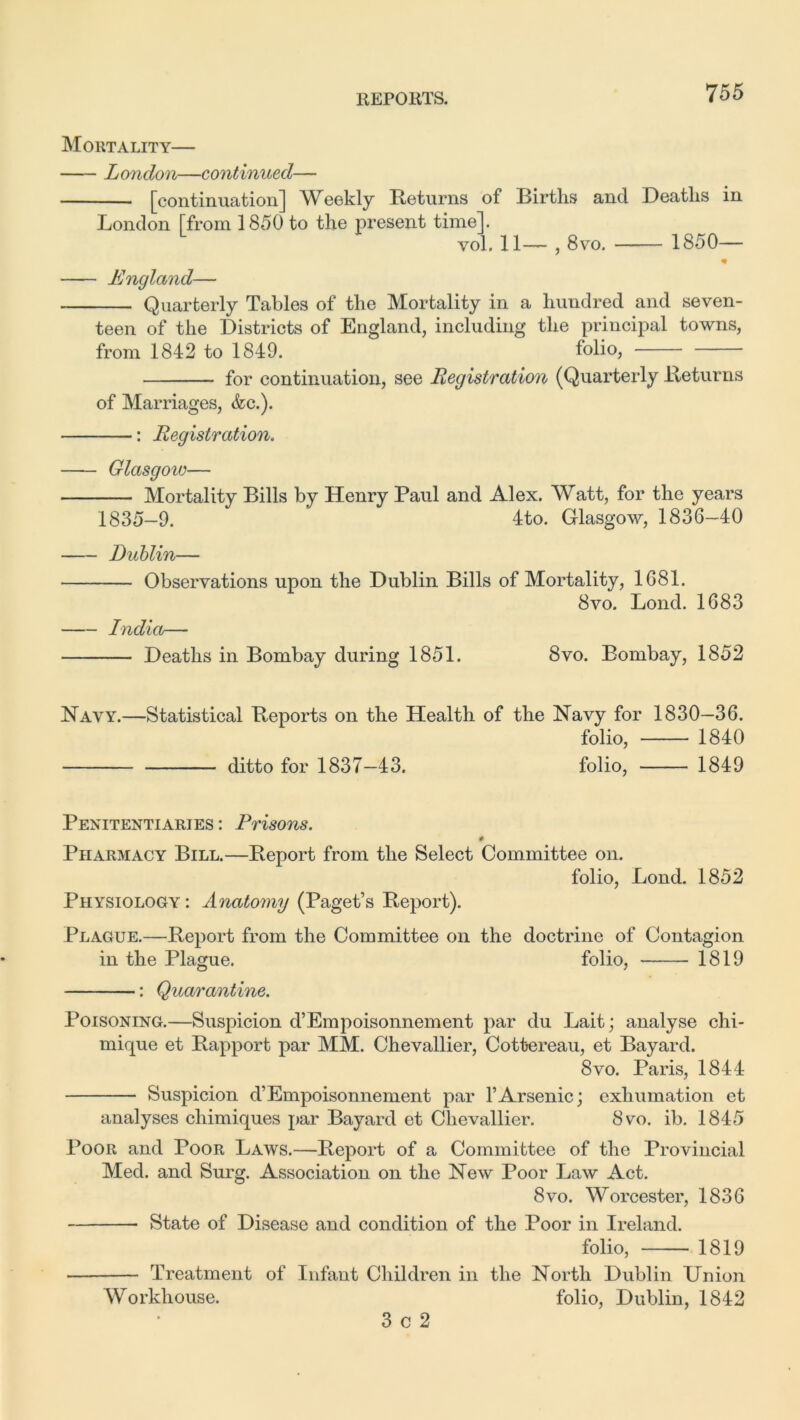 Mortality— London—continued— [continuation] Weekly Returns of Births and Deaths in London [from 1850 to the present time]. vol. 11— , 8vo. 1850— England— Quarterly Tables of the Mortality in a hundred and seven- teen of the Districts of England, including the principal towns, from 1842 to 1849. folio, for continuation, see Registration (Quarterly Returns of Marriages, &c.). : Registration. Glasgow— Mortality Bills by Henry Paul and Alex. Watt, for the years 1835-9. 4to. Glasgow, 1836-40 Dublin— Observations upon the Dublin Bills of Mortality, 1681. 8vo. Bond. 1683 India— Deaths in Bombay during 1851. 8vo. Bombay, 1852 Navy.—Statistical Reports on the Health of the Navy for 1830—36. folio, 1840 ditto for 1837-43. folio, 1849 Penitentiaries : Prisons. § Pharmacy Bill.—Report from the Select Committee on. folio, Bond. 1852 Physiology: Anatomy (Paget’s Report). Plague.—Report from the Committee on the doctrine of Contagion in the Plague. folio, 1819 : Quarantine. Poisoning.—Suspicion d’Empoisonnement par du Lait; analyse chi- mique et Rapport par MM. Chevallier, Cottereau, et Bayard. 8vo. Paris, 1844 Suspicion d’Empoisonnement par 1*Arsenic; exhumation et analyses chimiques par Bayard et Chevallier. 8vo. ib. 1845 4*0011 and Poor Laws.—Report of a Committee of the Provincial Med. and Surg. Association on the New Poor Law Act. 8vo. Worcester, 1836 State of Disease and condition of the Poor in Ireland. folio, 1819 Treatment of Infant Children in the North Dublin Union Workhouse. folio, Dublin, 1842 3 c 2