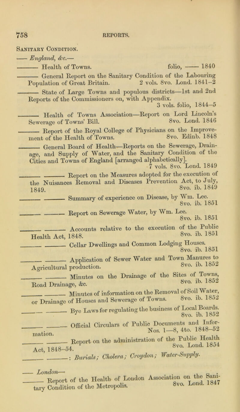 Sanitary Condition. England, dc.— Health of Towns. folio, 1840 General Report on the Sanitary Condition of the Labouring Population of Great Britain. 2 vols. 8vo. Lond. 1841—2 State of Large Towns and populous districts—1st and 2nd Reports of the Commissioners on, with Appendix. 3 vols. folio, 1844—5 Health of Towns Association—Report on Lord Lincoln’s Sewerage of Towns’ Bill. 8vo. Lond. 184G Report of the Royal College of Physicians on the Improve- ment of the Health of Towns. 8vo. Edinb. 1848 General Board of Health—Reports on the Sewerage, Drain- age, and Supply of Water, and the Sanitary Condition of the Cities and Towns of England [arranged alphabetically]. 7 vols. 8vo. Lond. 1849 Report on the Measures adopted for the execution of the Nuisances Removal and Diseases Prevention Act, to July, 8vo. ib. 1849 Summary of experience on Disease, by W m. Lee. 8vo. ib. 1851 Report on Sewerage Water, by Wm. Lee. 8vo. ib. 1851 Accounts relative to the execution of the Public Health Act, 1848. 8vo- ib- 18i>1 Cellar Dwellings and Common Lodging Houses. 8vo. ib. 1851 Application of Sewer Water and Town Manures to Agricultural production. 8v0* lb* Minutes on the Drainage of the Sites of Towns, -r, m • 8vo. ib. 1852 Road Drainage, &c. Minutes of information on the Removal of Soil Water or Drainage of Houses and Sewerage of Towns. Svo. ib. lbo2 _ Bye Laws for regulating the business of Local Boards. Svo. ib. 1802 Official Circulars of Public Documents and Infor- “ Nos. 1—8, 4to. 1848-52 mation. _.. Tr ,,, Report on the administration of the Public Healt 1 1 Svo. Lond. loo4 Act, 1848—54. : Burials; Cholera; Croydon; Water-Supply. London— Report of the Health of London Association^on the ham- tar y Condition of the Metropolis.