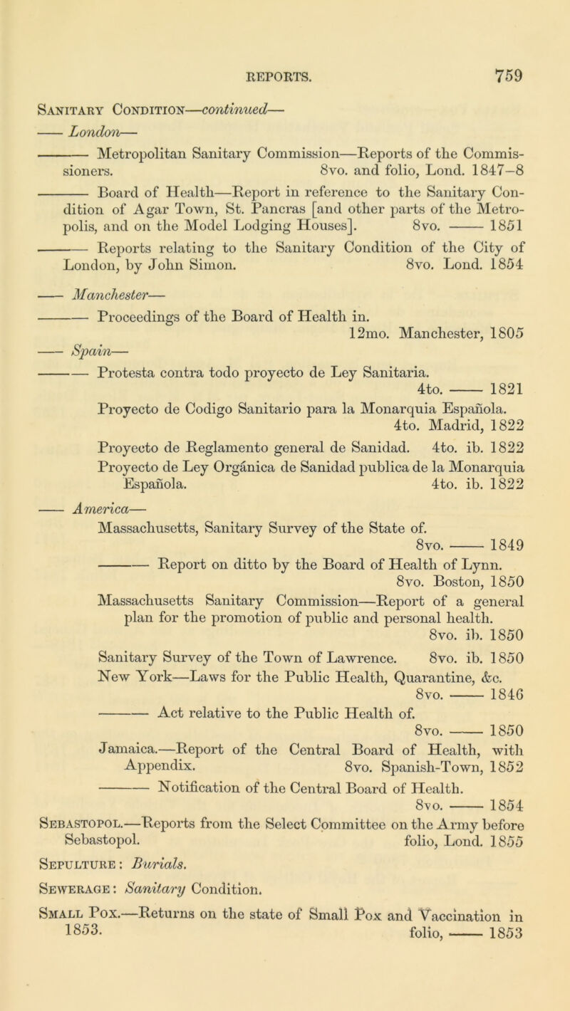 Sanitary Condition—continued— London— Metropolitan Sanitary Commission—Reports of the Commis- sioners. 8vo. and folio, Loncl. 1847—8 Board of Health—Report in reference to the Sanitary Con- dition of Agar Town, St. Pancras [and other parts of the Metro- polis, and on the Model Lodging Houses]. 8vo. 1851 Reports relating to the Sanitary Condition of the City of London, by John Simon. 8vo. Lond. 1854 Manchester— Proceedings of the Board of Health in. 12mo. Manchester, 1805 Spain— Protesta contra todo proyecto de Ley Sanitaria. 4to. 1821 Proyecto de Codigo Sanitario para la Monarquia Espanola. 4to. Madrid, 1822 Proyecto de Reglamento general de Sanidad. 4to. ib. 1822 Proyecto de Ley Organica de Sanidad publica de la Monarquia Espanola. 4to. ib. 1822 America— Massachusetts, Sanitary Survey of the State of. 8vo. 1849 Report on ditto by the Board of Health of Lynn. 8vo. Boston, 1850 Massachusetts Sanitary Commission—Report of a general plan for the promotion of public and personal health. 8vo. ib. 1850 Sanitary Survey of the Town of Lawrence. 8vo. ib. 1850 New York—Laws for the Public Health, Quarantine, &c. 8vo. 1846 Act relative to the Public Health of. 8vo. 1850 Jamaica.—Report of the Central Board of Health, with Appendix. 8vo. Spanish-Town, 1852 Notification of the Central Board of Health. 8vo. 1854 Sebastopol.—Reports from the Select Committee on the Army before Sebastopol. folio, Lond. 1855 Sepulture : Burials. Sewerage : Sanitary Condition. Small Pox.—Returns on the state of Small Pox and Vaccination in 1853. folio, 1853
