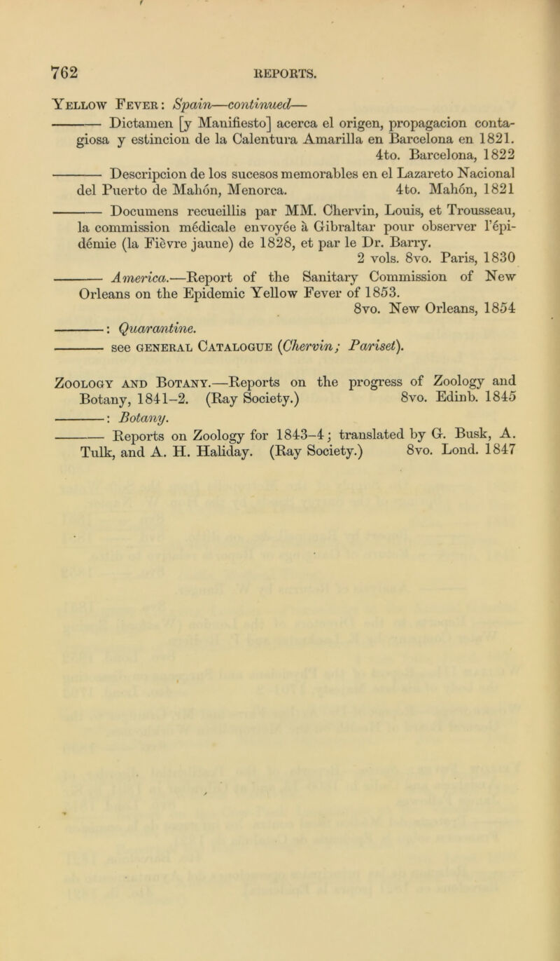 Yellow Fever: Spain—continued— Dictamen [y Manifiesto] acerca el origen, propagacion conta- giosa y estincion de la Calentura Amarilla en Barcelona en 1821. 4to. Barcelona, 1822 Descripcion de los sucesos memorables en el Lazareto Nacional del Puerto de Mahon, Menorca. 4to. Mahon, 1821 Documens recueillis par MM. Chervin, Louis, et Trousseau, la commission medical e envoy ee a Gibraltar pour observer 1’epi- demic (la Fievre jaune) de 1828, et par le Dr. Barry. 2 vols. 8vo. Paris, 1830 — America.—Beport of the Sanitary Commission of New Orleans on the Epidemic Yellow Fever of 1853. 8vo. New Orleans, 1854 : Quarantine. see general Catalogue (Chervin; Pariset). Zoology and Botany.—Reports on the progress of Zoology and Botany, 1841-2. (Bay Society.) 8vo. Edinb. 1845 : Botany. Reports on Zoology for 1843—4; translated by G. Busk, A. Tulk, and A. H. Haliday. (Bay Society.) 8vo. Bond. 1847