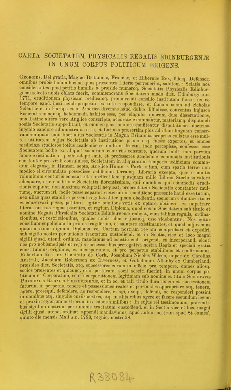 CARTA SOCIETATEM PHYSICALIS REGALIS EDINBURGENiE IN UNUM CORPUS POLITICUM ERIGENS. Georgitjs, Dei gratia, Magnae Britanniae, Franciae, et Hiberniaj Rex, fideiq. Defensor, omnibus probis hominibus ad quos praesentes Literal pervenerint, salutem : Sciatis nos considerantes quod petitio bumilis a prseside numeroq. Societatis Pbysicalis Edinbur- gense selecto nobis oblata fuerit, commemorans Societatem modo diet. Edinburgi a.d. 1771, eruditionem physicam medicamq. promovendi consiiio institutam fuisse, ex eo tempore eand. instituendi proposito ex toto respondisse, et famam suam ad Scholas Seientiae et in Europa et in America diversas baud dubie diffudisse, conventus hujusce Societatis unaquaq. hebdomada habitos esse, per singulos quorum duaj dissertationes, una Latino altera vero Anglice conscripta, accurate examinantur, materiamq. disputandi sociis Societatis suppeditant, et omnes quasi uno ore confitentur disputationes doctrina ingenio candore administratas esse, et Latinas proBsertim plus ad illam lino-uam conser- vandam quam cujuslibet alius Societatis in Magna Britannia proprias collates essemul- tos utilitatem hujus Societatis ab institutione prima usq. fuisse expertos, et omnes medicinae studiosos totius academite se multum fructus inde pei-cepisse, confessos esse Societatem hodie ex aliquot sociorum centuriis constare, quorum multi non parvum famse existimationisq. sibi adepti sunt, et professores academiae commodis institutionis constanter pro virili consuluisse, Societatem in aliquantum temporis sedificiuni comrao- dum elegansq. in Hunteri septo, Anglice Hunter's Park, situm, cum spatio terra? non modico ei circumdato possedisse redificium terramq. Libraria excepta, qua3 e multis voluminuni centuriis constat, et supellectilem plusquam mille Libras Sterlinas valore adsequare, et e conditione Societatis florentissimae, qui omnibus qui commodis erudi- tionis cupiunt, non maxima? voluptati neqneat, proprietatem Societatis constanter mul- tumq. auctum iri, facile posse separari caeterum in conditione praesente haud esse tutum, nec ullas quas stabilire possent regulas aliter quam obedientia sociorum voluntaria tueri et conservari posse, petitores igitur omnibus votis ex optare, obtinere, et impetrare literas nostras regias patentes, et regium Diploma, quod eos in Societatem sub titulo et nomine Regalis Pbysicalis Societatis Edinburgenae redigat, cum talibus regulis, ordina- tionibus, et restrictionibus, quales nobis idoneae justseq. esse videbuntur : Nos igitur consilium supplicium in primis frugiferum, et salutare existimantes, et quod adjuvemus quam maxime dignum Diploma, vel Cartam nostram regiam comprobari et expediri, sub sigillo nostro per unionis tractatum custodiend. et in Scotia, vice et loco magni sigilli ejusd. utend. ordinat. mandamus ad constituend. origend. et incorporand. sicuti nos pro nobismetipsis et regiis successoribus prerogativa nostra Regia et speciali gratia constituimus, erigimus, et incorporamus, et pro perpetuo stabilimus et confirmamus, Robertum Ross ex Comitatu de Cork, Josephum Nicoles Wilson, nuper ex Carolina Australi, Jacobum Robertson ex Inverness, et Gulielmum Allanby ex Cumberland, praesides diet. Societatis, atq. successores eorum in officio pro tempore, omnes aliosq. socios prcesentes et quicunq. ei in posterum, socii adsciti fuerint, in unum corpus po- liticum et Corporatum, seu Incorporationem legitimam sub nomine et titulo Societatis Phtsicalis Regalis Edinburgen^:, et in eo, et tali titulo durationem et suecessionem futurum in perpetuo, tenere et possessiones reales et personales appropriare atq. tenere, agere, prosequi, defendere, ac respondere, et agi, excipi, defendi, ac responderi possint in omnibus atq. singulis curiis nostris, atq. in aliis rebus agere et facere secundum legem et praxin regnorum nostrorum in casibus similibus : In cujus rei testimonium, prassenti- l)us sigillum nostrum per unionis tractatum custodiend. et in Scotia vice et loco magni sigilli ejusd. utend. ordinat. appendi mandavimus, apud aulum nostram apud St James', quintodie mensis Maii a.d. 1788, regniq. nostri 28.