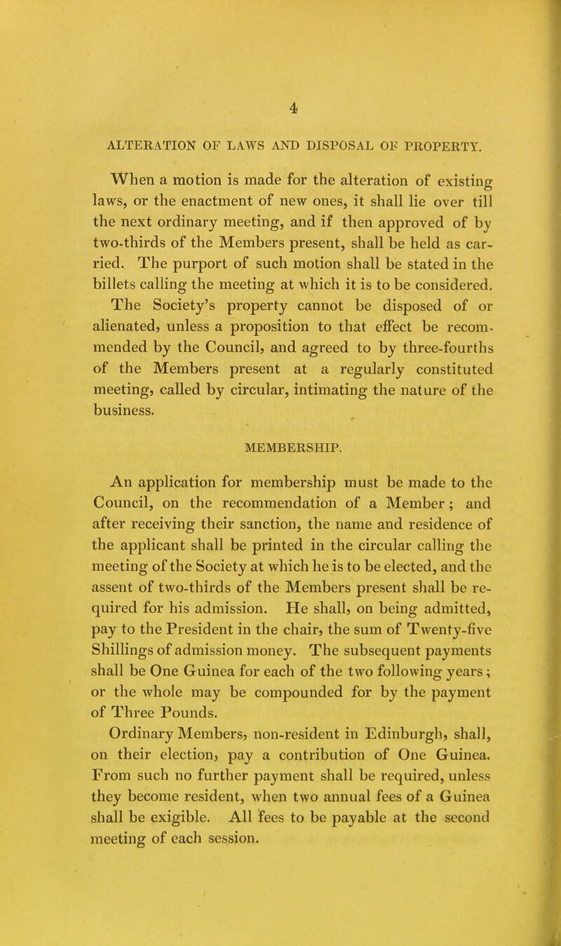 ALTERATION OF LAWS AND DISPOSAL OF PROPERTY. When a motion is made for the alteration of existing laws, or the enactment of new ones, it shall lie over till the next ordinary meeting, and if then approved of by two-thirds of the Members present, shall be held as car- ried. The purport of such motion shall be stated in the billets calling the meeting at which it is to be considered. The Society's property cannot be disposed of or alienated, unless a proposition to that effect be recom- mended by the Council, and agreed to by three-fourths of the Members present at a regularly constituted meeting, called by circular, intimating the nature of the business. MEMBERSHIP. An application for membership must be made to the Council, on the recommendation of a Member; and after receiving their sanction, the name and residence of the applicant shall be printed in the circular calling the meeting of the Society at which he is to be elected, and the assent of two-thirds of the Members present shall be re- quired for his admission. He shall, on being admitted, pay to the President in the chair, the sum of Twenty-five Shillings of admission money. The subsequent payments shall be One Guinea for each of the two following years; or the whole may be compounded for by the payment of Three Pounds. Ordinary Members, non-x-esident in Edinburgh, shall, on their election, pay a contribution of One Guinea. From such no further payment shall be required, unless they become resident, when two annual fees of a Guinea shall be exigible. All fees to be payable at the second meeting of each session.