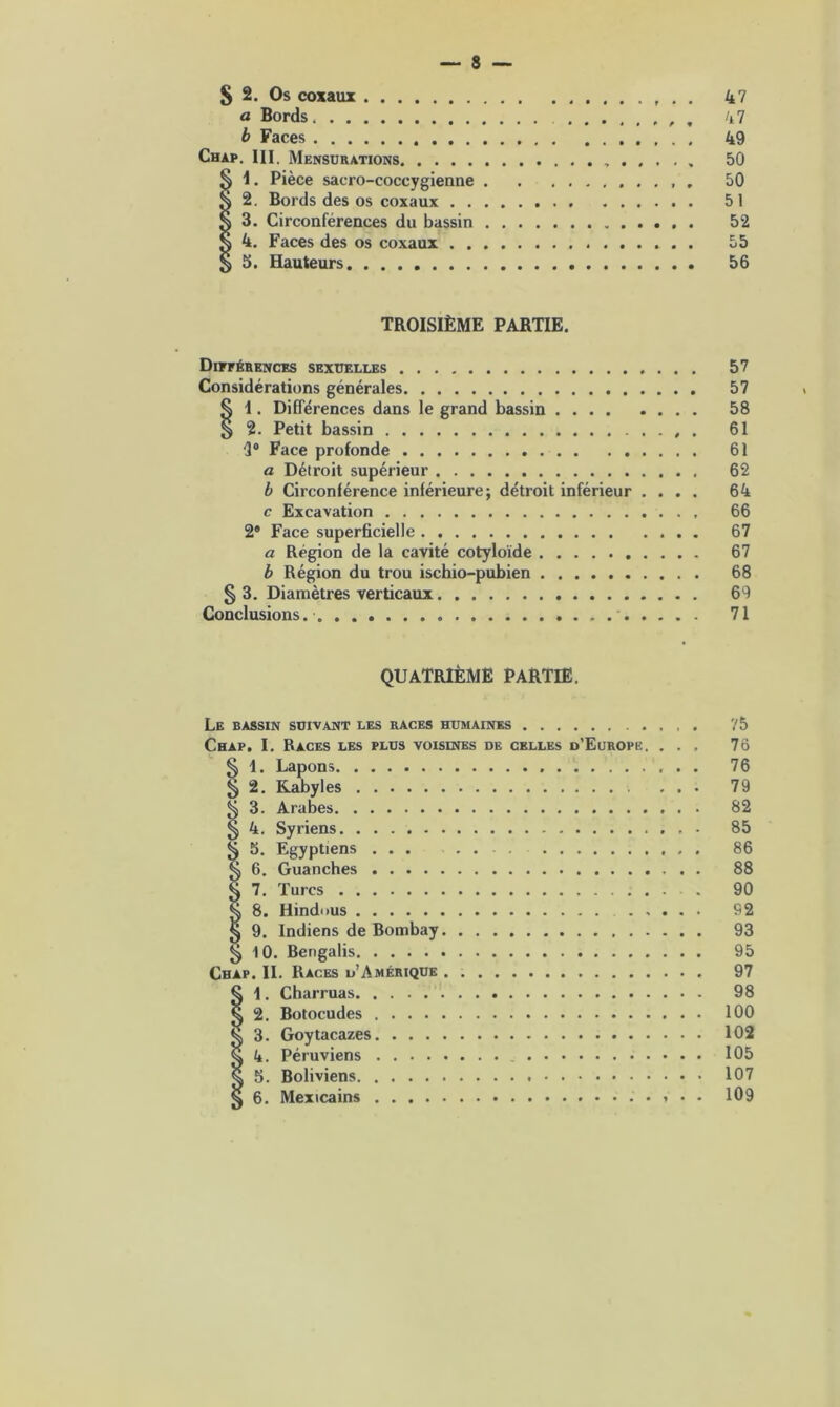 S 2. Os coxaux 47 a Bords , 47 b Faces 49 Chap. III. Mensurations 50 Il. Pièce sacro-coccygienne 50 2. Bords des os coxaux 51 3. Circonférences du bassin 52 4. Faces des os coxaux 55 5. Hauteurs 56 TROISIÈME PARTIE. Différences sexuelles 57 Considérations générales 57 § I. Différences dans le grand bassin 58 § 2. Petit bassin . 61 “3° Face profonde 61 a Détroit supérieur 62 b Circonférence inférieure; détroit inférieur .... 64 c Excavation 66 2® Face superficielle 67 a Région de la cavité cotyloïde 67 b Région du trou ischio-pubien 68 § 3. Diamètres verticaux 69 Conclusions. 71 QUATRIÈME PARTIE. Le bassin suivant les races humaines 75 Chap. I. Races les plus voisines de celles d’Europe. ... 7ô § 1. Lapons 76 ^ 2. Kabyles ... 79 ^ 3. Arabes 82 § 4. Syriens 85 15. Egyptiens ... . 86 6. Guanches 88 7. Turcs 90 8. Hindous 92 9. Indiens de Bombay 93 ^ 10. Bengalis 95 Chap. IL Races d’Amérique 97 § \ . Charruas 98 Q 2. Botocudes 100 ^ 3. Goytacazes 102 § 4. Péruviens 105 g 5. Boliviens 107 § 6. Mexicains 109