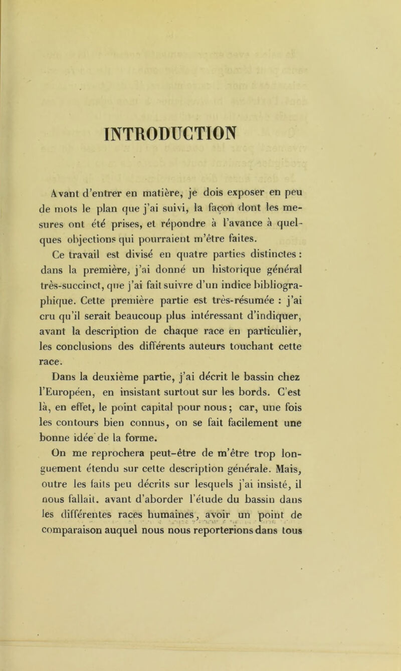INTRODUCTION Avant d’entrer en matière, je dois exposer en peu de mots le plan que j’ai suivi, la façon dont les me- sures ont été prises, et répondre à l’avance à quel- ques objections qui pourraient m’être faites. Ce travail est divisé en quatre parties distinctes : dans la première, j’ai donné un historique général très-succinct, que j’ai fait suivre d’un indice bibliogra- phique. Cette première partie est très-résumée : j’ai cru qu’il serait beaucoup plus intéressant d’indiquer, avant la description de chaque race en particulier, les conclusions des différents auteurs touchant cette race. Dans la deuxième partie, j’ai décrit le bassin chez l’Européen, en insistant surtout sur les bords. C’est là, en effet, le point capital pour nous; car, une fois les contours bien connus, on se fait facilement une bonne idée de la forme. On me reprochera peut-être de m’être trop lon- guement étendu sur cette description générale. Mais, outre les laits peu décrits sur lesquels j’ai insisté, il nous fallait, avant d’aborder l’étude du bassin dans les différentes races humaines, avoir un point de comparaison auquel nous nous reporterions dans tous